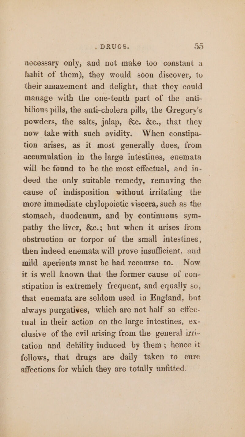 necessary only, and not make too constant a habit of them), they would soon discover, to their amazement and delight, that they could manage with the one-tenth part of the anti- bilious pills, the anti-cholera pills, the Gregory's powders, the salts, jalap, &amp;c. &amp;c., that they now take with such avidity. When constipa- tion arises, as it most generally does, from accumulation in the large intestines, enemata will be found to be the most effcctual, and in- deed the only suitable remedy, removing the cause of indisposition without irritating the more immediate chylopoietic viscera, such as the stomach, duodenum, and by continuous sym- pathy the liver, &amp;c.; but when it arises from obstruction or torpor of the small intestines, then indeed enemata will prove insufficient, and mild aperients must be had recourse to. Now it is well known that the former cause of con- stipation is extremely frequent, and equally so, that enemata are seldom used in England, but always purgatives, which are not half so effec- tual in their action on the large intestines, ex- clusive of the evil arising from the general irri- tation and debility induced by them; hence it follows, that drags are daily taken to cure affections for which they are totally unfitted.