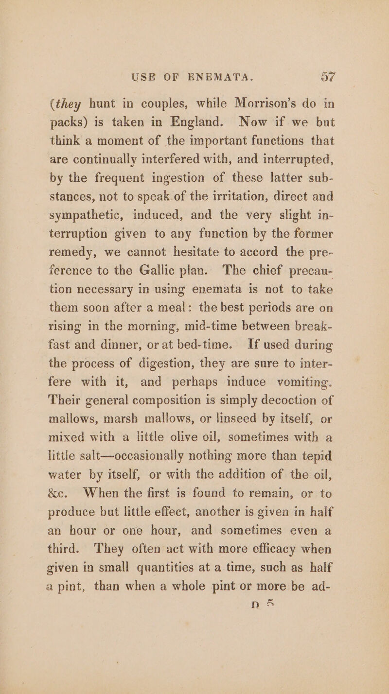 (they hunt in couples, while Morrison’s do in packs) is taken in England. Now if we but think a moment of the important functions that are continually interfered with, and interrupted, by the frequent ingestion of these latter sub- stances, not to speak of the irritation, direct and sympathetic, induced, and the very slight in- terruption given to any function by the former remedy, we cannot hesitate to accord the pre- ference to the Gallic plan. The chief precau- tion necessary in using enemata is not to take them soon after a meal: the best periods are on rising in the morning, mid-time between break- fast and dinner, or at bed-time. If used during the process of digestion, they are sure to inter- fere with it, and perhaps induce vomiting. Their general composition is simply decoction of mallows, marsh mallows, or linseed by itself, or mixed with a little olive oil, sometimes with a little salt—occasionally nothing more than tepid water by itself, or with the addition of the oil, &amp;c. When the first is: found to remain, or to produce but little effect, another is given in half an hour or one hour, and sometimes even a third. They often act with more efficacy when given in small quantities at a time, such as half a pint, than when a whole pint or more be ad- n&amp;