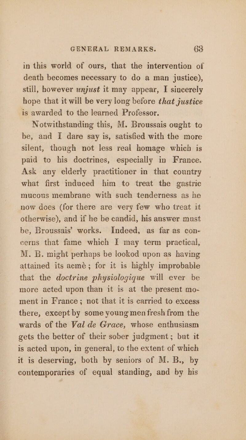in this world of ours, that the intervention of death becomes necessary to do a man justice), still, however unjust it may appear, I sincerely hope that it will be very long before that justice is awarded to the learned Professor. Notwithstanding this, M. Broussais ought to be, and I dare say is, satisfied with the more silent, though not less real homage which is paid to his doctrines, especially in France. Ask any elderly practitioner in that country what first mduced him to treat the gastric mucous membrane with such tenderness as he now does (for there are very few who treat it otherwise), and if he be candid, his answer must be, Broussais’ works. Indeed, as far as con- cerns that fame which I may term practical, M. &amp;. might perhaps be lookod upon as having attained its acme; for it is highly improbable that the doctrine physiologique will ever be more acted upon than it is at the present mo- ment in France; not that it 1s carried to excess there, except by some young men fresh from the wards of the Val de Grace, whose enthusiasm gets the better of their sober judgment ; but it is acted upon, in general, to the extent of which it is deserving, both by seniors of M. B., by contemporaries of equal standing, and by his