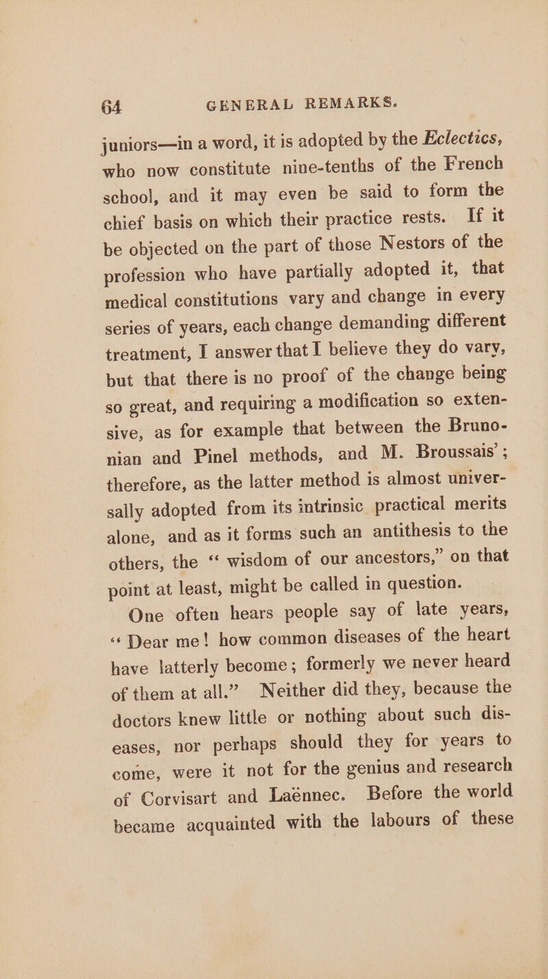 juniors—in a word, it is adopted by the Eclectics, who now constitute nine-tenths of the French school, and it may even be said to form the chief basis on which their practice rests. If it be objected on the part of those Nestors of the profession who have partially adopted it, that medical constitutions vary and change in every series of years, each change demanding different treatment, I answer that I believe they do vary, but that there is no proof of the change being so great, and requiring a modification so exten- sive, as for example that between the Bruno- nian and Pinel methods, and M. Broussais’ ; therefore, as the latter method 1s almost univer- sally adopted from its intrinsic practical merits alone, and as it forms such an antithesis to the others, the ‘‘ wisdom of our ancestors,” on that point at least, might be called in question. One often hears people say of late years, ‘* Dear me! how common diseases of the heart have latterly become; formerly we never heard of them at all.” Neither did they, because the doctors knew little or nothing about such dis- eases, nor perhaps should they for years to come, were it not for the genius and research of Corvisart and Laénnec. Before the world became acquainted with the labours of these