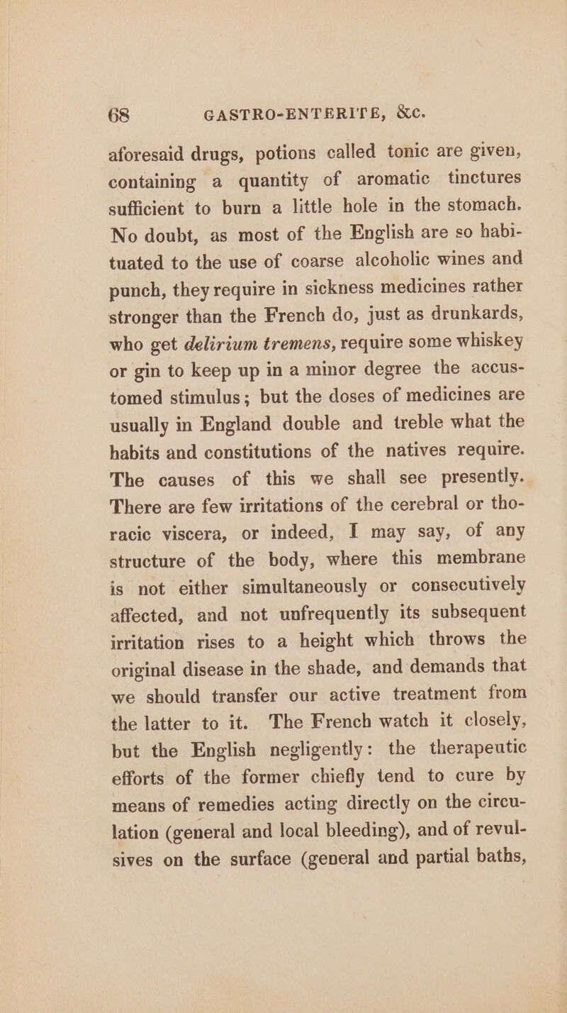 aforesaid drugs, potions called tonic are given, containing a quantity of aromatic tinctures sufficient to burn a little hole in the stomach. No doubt, as most of the English are so habi- tuated to the use of coarse alcoholic wines and punch, they require in sickness medicines rather stronger than the French do, just as drunkards, who get delirium tremens, require some whiskey or gin to keep up in a minor degree the accus- tomed stimulus; but the doses of medicines are usually in England double and treble what the habits and constitutions of the natives require. The causes of this we shall see presently. There are few irritations of the cerebral or tho- racic viscera, or indeed, I may say, of any structure of the body, where this membrane is not either simultaneously or consecutively affected, and not unfrequently its subsequent irritation rises to a height which throws the original disease in the shade, and demands that we should transfer our active treatment from the latter to it. The French watch it closely, but the English negligently: the therapeutic efforts of the former chiefly tend to cure by means of remedies acting directly on the circu- lation (general and local bleeding), and of revul- sives on the surface (general and partial baths,