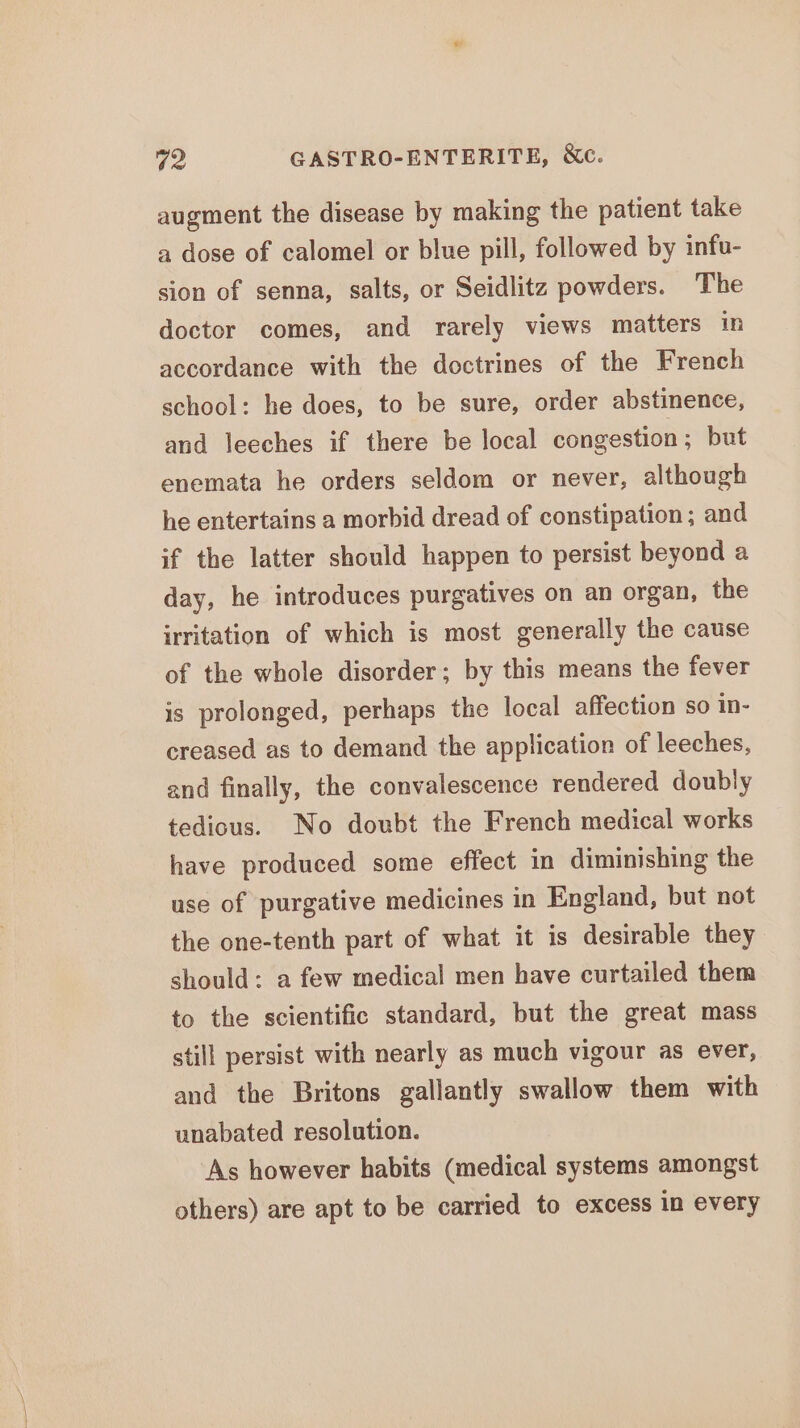 augment the disease by making the patient take a dose of calomel or blue pill, followed by infu- sion of senna, salts, or Seidlitz powders. The doctor comes, and rarely views matters in accordance with the doctrines of the French school: he does, to be sure, order abstinence, and leeches if there be local congestion ; but enemata he orders seldom or never, although he entertains a morbid dread of constipation; and if the latter should happen to persist beyond a day, he introduces purgatives on an organ, the irritation of which is most generally the cause of the whole disorder; by this means the fever is prolonged, perhaps the local affection so in- creased as to demand the application of leeches, and finally, the convalescence rendered doubly tedious. No doubt the French medical works have produced some effect in diminishing the use of purgative medicines in England, but not the one-tenth part of what it is desirable they should: a few medical men have curtailed them to the scientific standard, but the great mass still persist with nearly as much vigour as ever, and the Britons gallantly swallow them with unabated resolution. As however habits (medical systems amongst others) are apt to be carried to excess in every