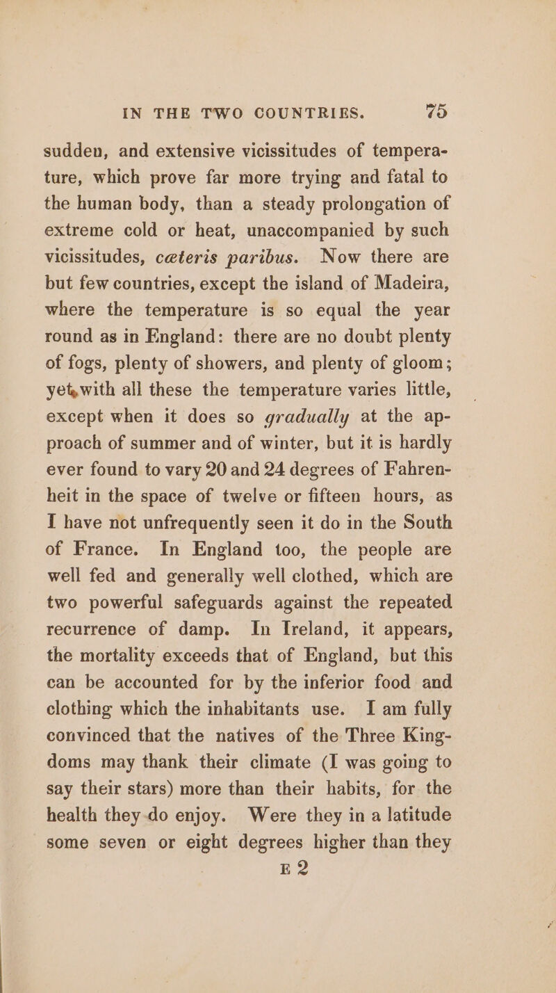 IN THE TWO COUNTRIES. ras) sudden, and extensive vicissitudes of tempera- ture, which prove far more trying and fatal to the human body, than a steady prolongation of extreme cold or heat, unaccompanied by such vicissitudes, ceteris paribus. Now there are but few countries, except the island of Madeira, where the temperature is so equal the year round as in England: there are no doubt plenty of fogs, plenty of showers, and plenty of gloom; yet with all these the temperature varies little, except when it does so gradually at the ap- proach of summer and of winter, but it is hardly ever found to vary 20 and 24 degrees of Fahren- heit in the space of twelve or fifteen hours, as I have not unfrequently seen it do in the South of France. In England too, the people are well fed and generally well clothed, which are two powerful safeguards against the repeated recurrence of damp. In Ireland, it appears, the mortality exceeds that of England, but this can be accounted for by the inferior food and clothing which the inhabitants use. I am fully convinced that the natives of the Three King- doms may thank their climate (I was going to say their stars) more than their habits, for the health they-do enjoy. Were they in a latitude some seven or eight degrees higher than they E2