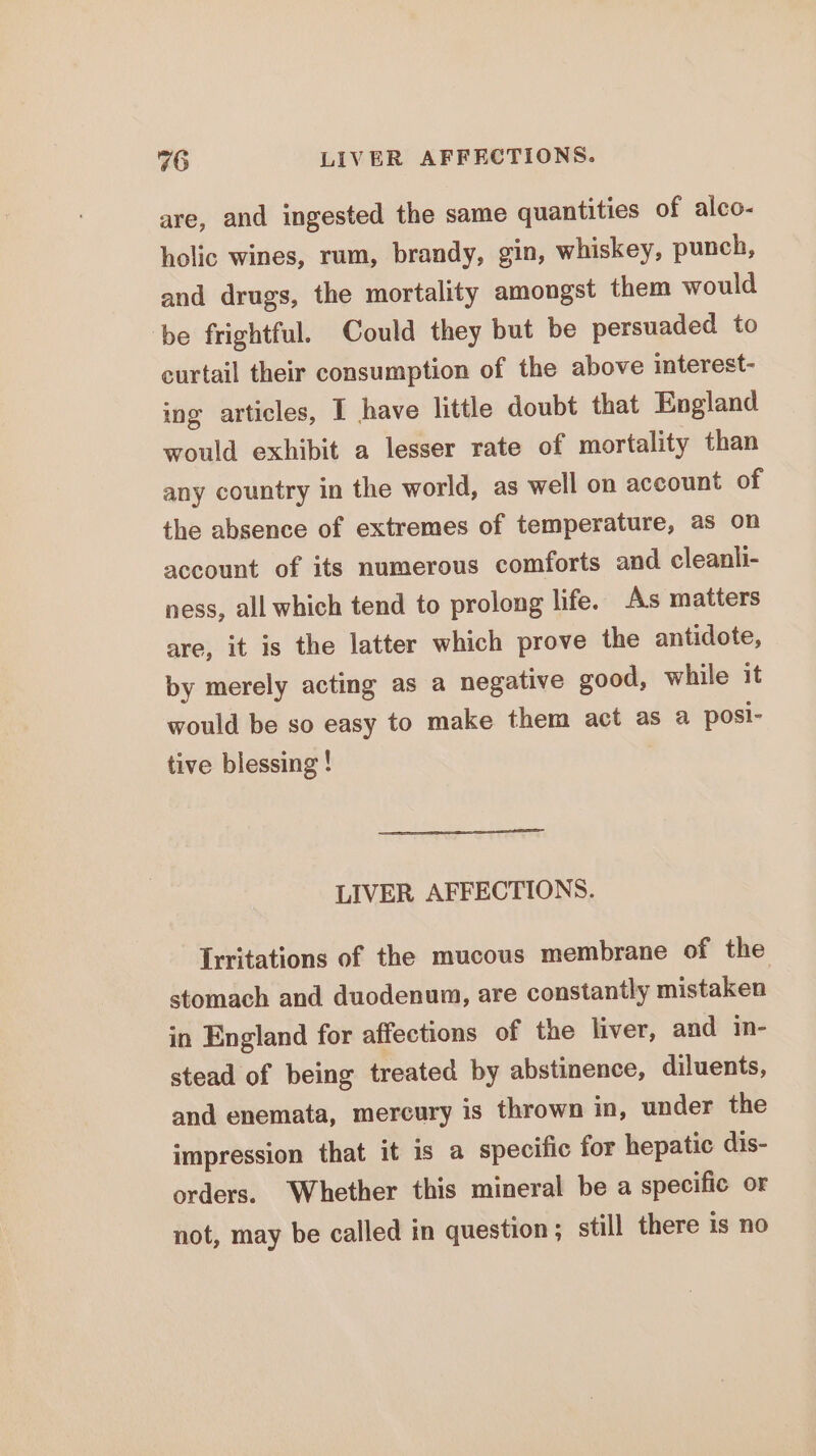 46 LIVER AFFECTIONS. are, and ingested the same quantities of alco- holic wines, rum, brandy, gin, whiskey, punch, and drugs, the mortality amongst them would be frightful. Could they but be persuaded to curtail their consumption of the above interest- ing articles, I have little doubt that England would exhibit a lesser rate of mortality than any country in the world, as well on account of the absence of extremes of temperature, as on account of its numerous comforts and cleanli- ness, all which tend to prolong life. As matters are, it is the latter which prove the antidote, by merely acting as a negative good, while it would be so easy to make them act as a posi- tive blessing ! LIVER AFFECTIONS. Irritations of the mucous membrane of the stomach and duodenum, are constantly mistaken in England for affections of the liver, and in- stead of being treated by abstinence, diluents, and enemata, mercury is thrown in, under the impression that it is a specific for hepatic dis- orders. Whether this mineral be a specific or not, may be called in question; still there is no