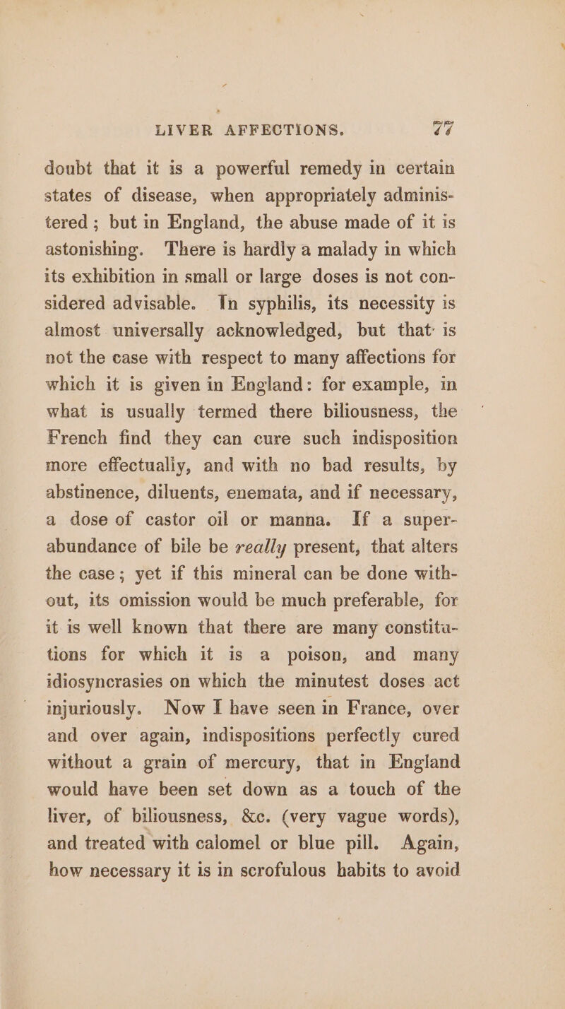 LIVER AFFECTIONS, Cé doubt that it is a powerful remedy in certain states of disease, when appropriately adminis- tered ; but in England, the abuse made of it is astonishing. There is hardly a malady in which its exhibition in small or large doses is not con- sidered advisable. In syphilis, its necessity is almost universally acknowledged, but that: is not the case with respect to many affections for which it is given in England: for example, in what is usually termed there biliousness, the French find they can cure such indisposition more effectualiy, and with no bad results, by abstinence, diluents, enemata, and if necessary, a dose of castor oil or manna. If a super- abundance of bile be really present, that alters the case; yet if this mineral can be done with- out, its omission would be much preferable, for it is well known that there are many constitu- tions for which it is a poison, and many idiosyncrasies on which the minutest doses act injuriously. Now I have seen in France, over and over again, indispositions perfectly cured without a grain of mercury, that in England would have been set down as a touch of the liver, of biliousness, &amp;c. (very vague words), and treated with calomel or blue pill. Again, how necessary it is in scrofulous habits to avoid