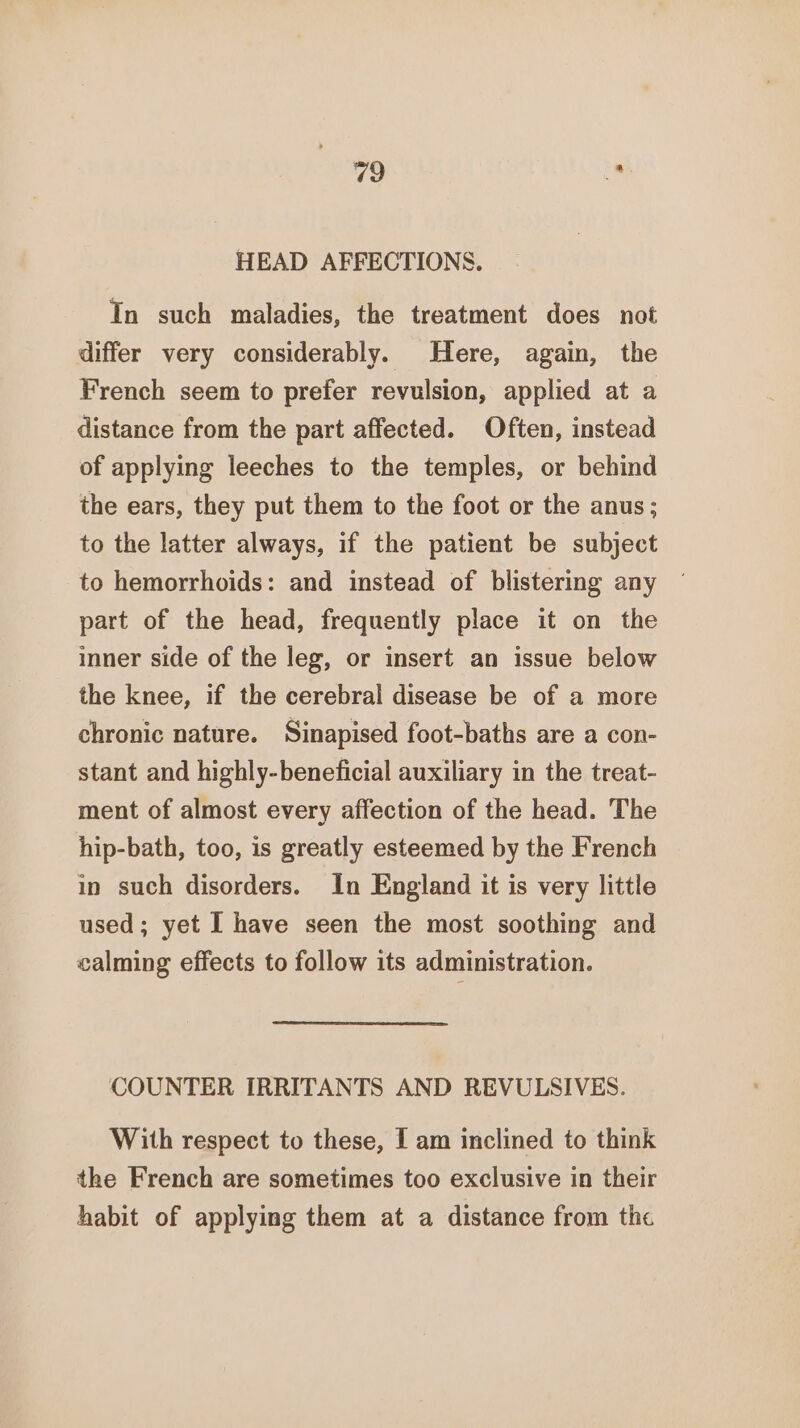HEAD AFFECTIONS. In such maladies, the treatment does not differ very considerably. Here, again, the French seem to prefer revulsion, applied at a distance from the part affected. Often, instead of applying leeches to the temples, or behind the ears, they put them to the foot or the anus; to the latter always, if the patient be subject to hemorrhoids: and instead of blistering any part of the head, frequently place it on the inner side of the leg, or insert an issue below the knee, if the cerebral disease be of a more chronic nature. Sinapised foot-baths are a con- stant and highly-beneficial auxiliary in the treat- ment of almost every affection of the head. The hip-bath, too, is greatly esteemed by the French in such disorders. In England it is very little used; yet I have seen the most soothing and calming effects to follow its administration. COUNTER IRRITANTS AND REVULSIVES. With respect to these, I am inclined to think the French are sometimes too exclusive in their habit of applying them at a distance from the