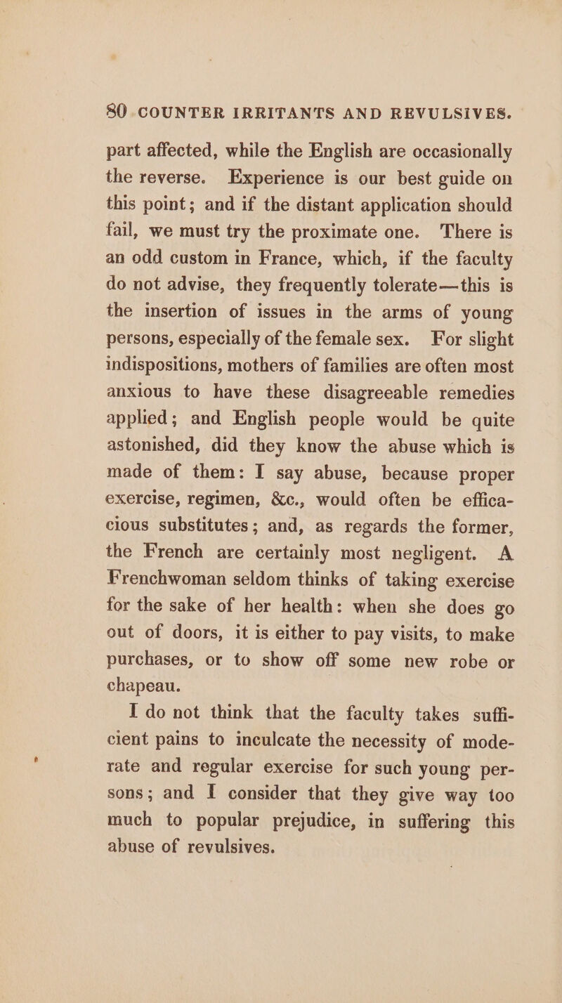 part affected, while the English are occasionally the reverse. Experience is our best guide on this point; and if the distant application should fail, we must try the proximate one. There is an odd custom in France, which, if the faculty do not advise, they frequently tolerate—this is the insertion of issues in the arms of young persons, especially of the female sex. For slight indispositions, mothers of families are often most anxious to have these disagreeable remedies applied; and English people would be quite astonished, did they know the abuse which is made of them: I say abuse, because proper exercise, regimen, &amp;c., would often be effica- cious substitutes; and, as regards the former, the French are certainly most negligent. A Frenchwoman seldom thinks of taking exercise for the sake of her health: when she does go out of doors, it is either to pay visits, to make purchases, or to show off some new robe or chapeau. Ido not think that the faculty takes suffi- cient pains to inculcate the necessity of mode- rate and regular exercise for such young per- sons; and I consider that they give way too much to popular prejudice, in suffering this abuse of revulsives.