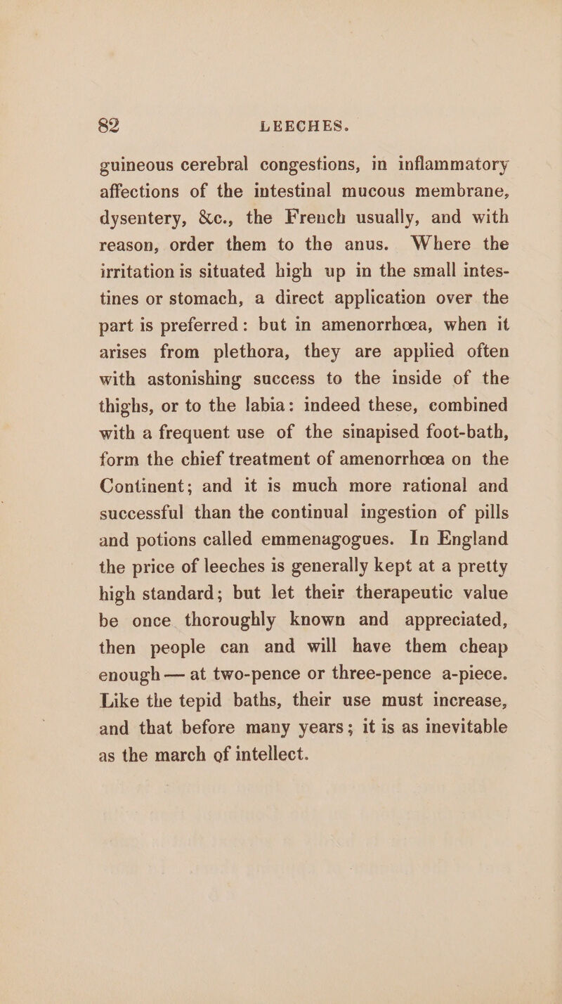 guineous cerebral congestions, in inflammatory affections of the intestinal mucous membrane, dysentery, &amp;c., the French usually, and with reason, order them to the anus. Where the irritation is situated high up in the small intes- tines or stomach, a direct application over the part is preferred: but in amenorrhoea, when it arises from plethora, they are applied often with astonishing success to the inside of the thighs, or to the labia: indeed these, combined with a frequent use of the sinapised foot-bath, form the chief treatment of amenorrhcea on the Continent; and it is much more rational and successful than the continual ingestion of pills and potions called emmenagogues. In England the price of leeches is generally kept at a pretty high standard; but let their therapeutic value be once thoroughly known and appreciated, then people can and will have them cheap enough — at two-pence or three-pence a-piece. Like the tepid baths, their use must increase, and that before many years; it is as inevitable as the march of intellect.