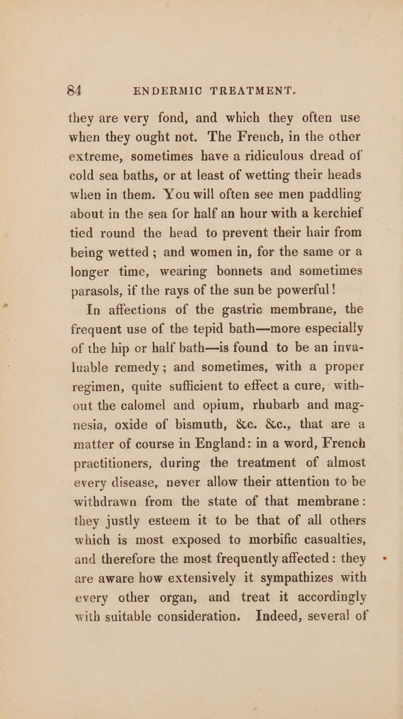 they are very fond, and which they often use when they ought not. The French, in the other extreme, sometimes have a ridiculous dread of cold sea baths, or at least of wetting their heads when in them. You will often see men paddling about in the sea for half an hour with a kerchief tied round the head to prevent their hair from being wetted ; and women in, for the same or a longer time, wearing bonnets and sometimes parasols, if the rays of the sun be powerful! In affections of the gastric membrane, the frequent use of the tepid bath—more especially of the hip or half bath—is found to be an inva- luable remedy; and sometimes, with a proper regimen, quite sufficient to effect a cure, with- out the calomel and opium, rhubarb and mag- nesia, oxide of bismuth, &amp;c. &amp;c., that are a matter of course in England: in a word, French practitioners, during the treatment of almost every disease, never allow their attention to be withdrawn from the state of that membrane: they justly esteem it to be that of all others which is most exposed to morbific casualties, and therefore the most frequently affected : they are aware how extensively it sympathizes with every other organ, and treat it accordingly with suitable consideration. Indeed, several of