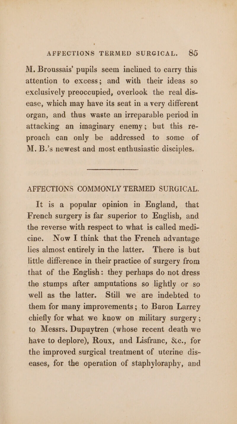 M. Broussais’ pupils seem inclined to carry this attention to excess; and with their ideas so exclusively preoccupied, overlook the real dis- ease, which may have its seat in a very different organ, and thus waste an irreparable period in attacking an imaginary enemy; but this re- proach can only be addressed to some of M. B.’s newest and most enthusiastic disciples. AFFECTIONS COMMONLY TERMED SURGICAL. It is a popular opinion in England, that French surgery is far superior to English, and the reverse with respect to what is called medi- cine. Now I think that the French advantage lies almost entirely in the latter. There is but little difference in their practice of surgery from that of the English: they perhaps do not dress the stumps after amputations so lightly or so well as the latter. Still we are indebted to them for many improvements; to Baron Larrey chiefly for what we know on military surgery ; to Messrs. Dupuytren (whose recent death we have to deplore), Roux, and Lisfranc, &amp;c., for the improved surgical treatment of uterine dis- eases, for the operation of staphyloraphy, and