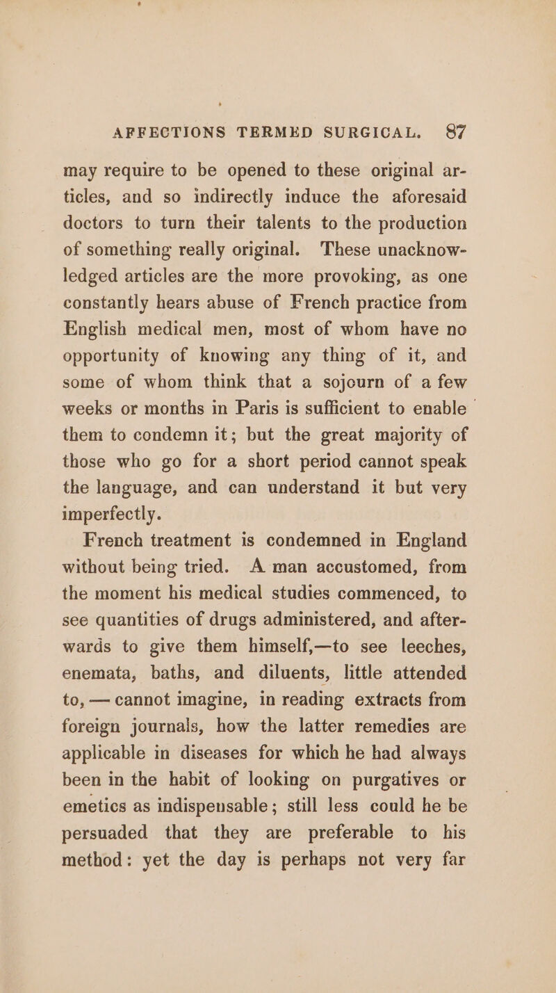 may require to be opened to these original ar- ticles, and so indirectly induce the aforesaid doctors to turn their talents to the production of something really original. These unacknow- ledged articles are the more provoking, as one constantly hears abuse of French practice from English medical men, most of whom have no opportunity of knowing any thing of it, and some of whom think that a sojourn of a few weeks or months in Paris is sufficient to enable them to condemn it; but the great majority of those who go for a short period cannot speak the language, and can understand it but very imperfectly. French treatment is condemned in England without being tried. A man accustomed, from the moment his medical studies commenced, to see quantities of drugs administered, and after- wards to give them himself,—to see leeches, enemata, baths, and diluents, little attended to, — cannot imagine, in reading extracts from foreign journals, how the latter remedies are applicable in diseases for which he had always been in the habit of looking on purgatives or emetics as indispensable; still less could he be persuaded that they are preferable to his method: yet the day is perhaps not very far