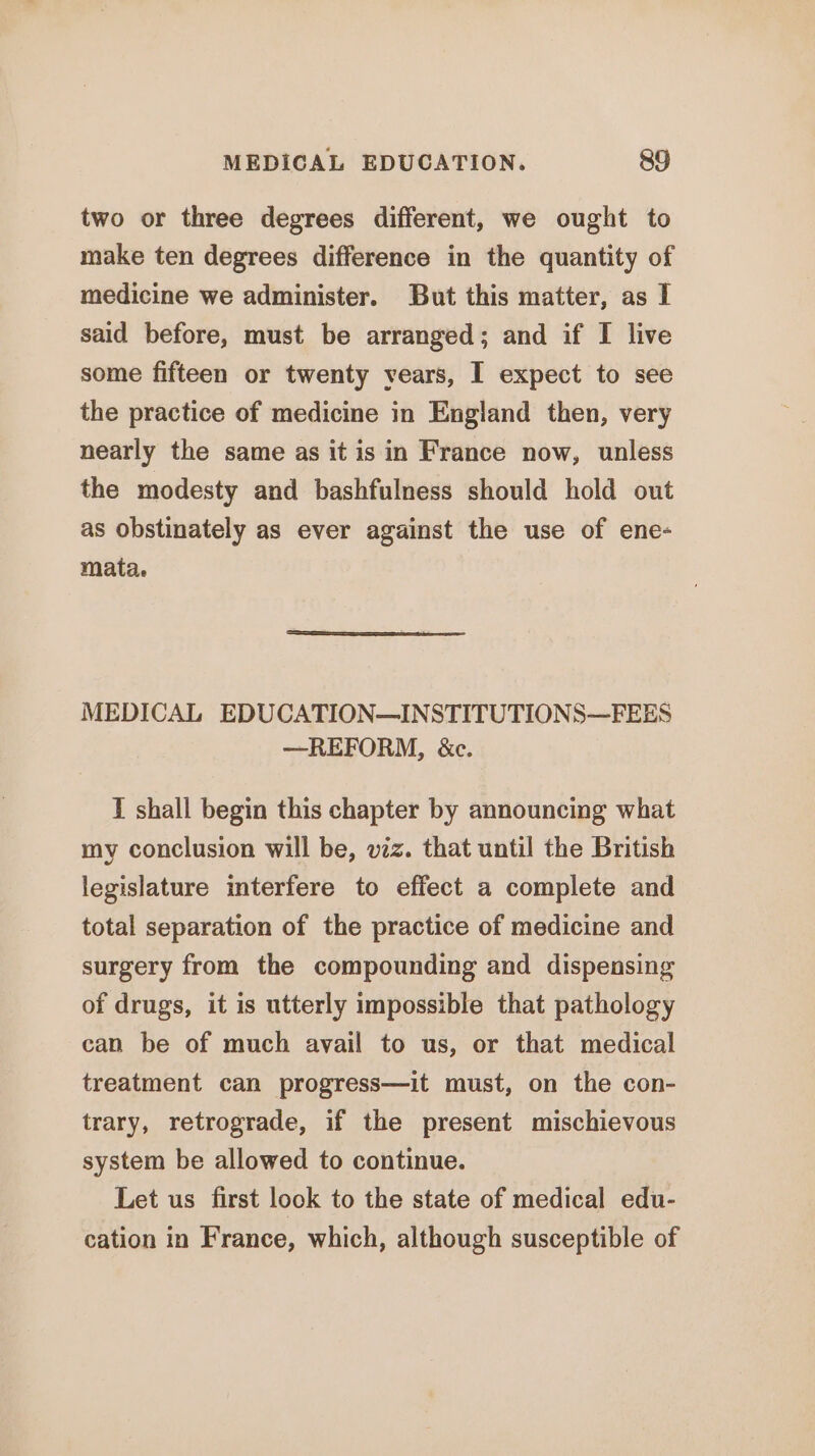 two or three degrees different, we ought to make ten degrees difference in the quantity of medicine we administer. But this matter, as I said before, must be arranged; and if I live some fifteen or twenty years, I expect to see the practice of medicine in England then, very nearly the same as it is in France now, unless the modesty and bashfulness should hold out as obstinately as ever against the use of ene- mata, MEDICAL EDUCATION—INSTITUTIONS—FEES —REFORM, &amp;c. I shall begin this chapter by announcing what my conclusion will be, vz. that until the British legislature interfere to effect a complete and total separation of the practice of medicine and surgery from the compounding and dispensing of drugs, it is utterly impossible that pathology can be of much avail to us, or that medical treatment can progress—it must, on the con- trary, retrograde, if the present mischievous system be allowed to continue. Let us first look to the state of medical edu- cation in France, which, although susceptible of
