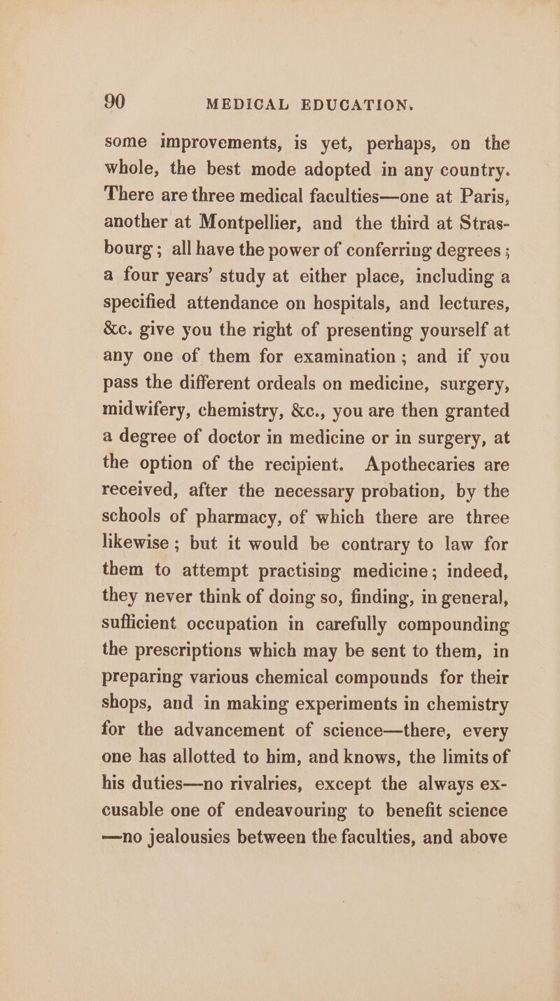 some improvements, is yet, perhaps, on the whole, the best mode adopted in any country. There are three medical faculties—one at Paris, another at Montpellier, and the third at Stras- bourg ; all have the power of conferring degrees ; a four years’ study at either place, including a specified attendance on hospitals, and lectures, &amp;c. give you the right of presenting yourself at any one of them for examination ; and if you pass the different ordeals on medicine, surgery, midwifery, chemistry, &amp;c., you are then granted a degree of doctor in medicine or in surgery, at the option of the recipient. Apothecaries are received, after the necessary probation, by the schools of pharmacy, of which there are three likewise ; but it would be contrary to law for them to attempt practising medicine; indeed, they never think of doing so, finding, in general, sufficient occupation in carefully compounding the prescriptions which may be sent to them, in preparing various chemical compounds for their shops, and in making experiments in chemistry for the advancement of science—there, every one has allotted to him, and knows, the limits of his duties—no rivalries, except the always ex- cusable one of endeavouring to benefit science —no jealousies between the faculties, and above