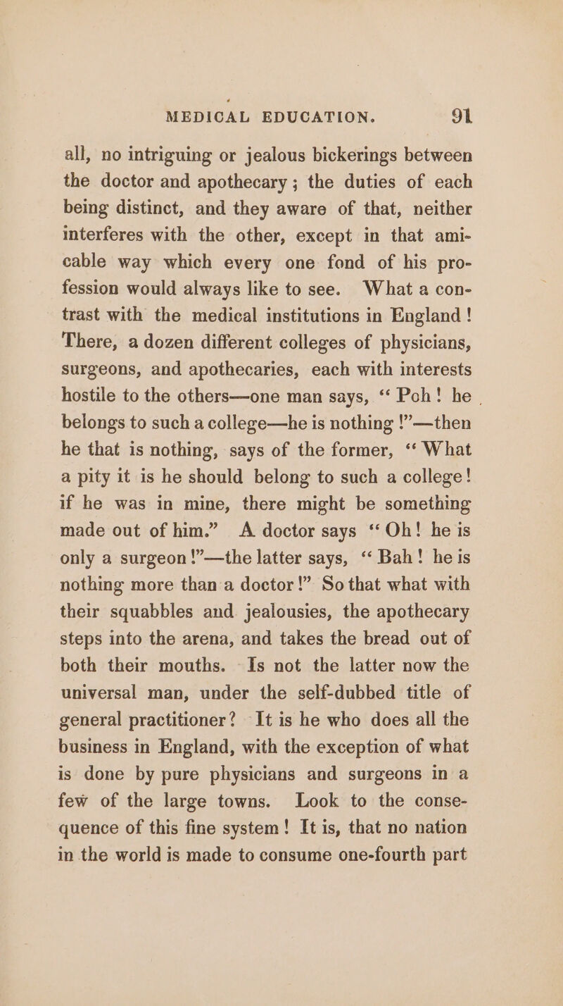 all, no intriguing or jealous bickerings between the doctor and apothecary ; the duties of each being distinct, and they aware of that, neither interferes with the other, except in that ami- cable way which every one fond of his pro- fession would always like to see. What a con- trast with the medical institutions in England ! There, a dozen different colleges of physicians, surgeons, and apothecaries, each with interests hostile to the others—one man says, ‘‘ Poh! he | belongs to such a college—he is nothing !’—then he that is nothing, says of the former, ‘‘ What a pity it is he should belong to such a college! if he was in mine, there might be something made out of him.” A doctor says ‘‘ Oh! he is only a surgeon !”—the latter says, ‘‘ Bah! he is nothing more than a doctor!” So that what with their squabbles and. jealousies, the apothecary steps into the arena, and takes the bread out of both their mouths. Is not the latter now the universal man, under the self-dubbed title of general practitioner? It is he who does all the business in England, with the exception of what is done by pure physicians and surgeons in a few of the large towns. Look to the conse- quence of this fine system! It is, that no nation in the world is made to consume one-fourth part
