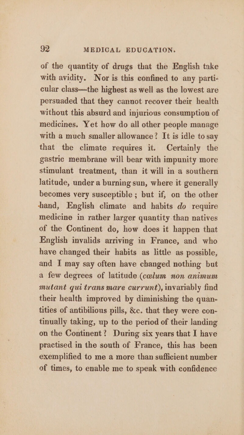 of the quantity of drugs that the English take with avidity. Nor is this confined to any parti- cular class—the highest as well as the lowest are persuaded that they cannot recover their health without this absurd and injurious consumption of medicines. Yet how do all other people manage with a much smaller allowance? It is idle to say that the climate requires it. Certainly the gastric membrane will bear with impunity more stimulant treatment, than it will in a southern latitude, under a burning sun, where it generally becomes very susceptible ; but if, on the other hand, English climate and habits do require medicine in rather larger quantity than natives of the Continent do, how does it happen that English invalids arriving in France, and who have changed their habits as little as possible, and I may say often have changed nothing but a few degrees of latitude (celum non animum mutant qui trans mare currunt), invariably find their health improved by diminishing the quan- tities of antibilious pills, &amp;c. that they were con- tinually taking, up to the period of their landing on the Continent? During six years that I have practised in the south of France, this has been exemplified to me a more than sufficient number of times, to enable me to speak with confidence