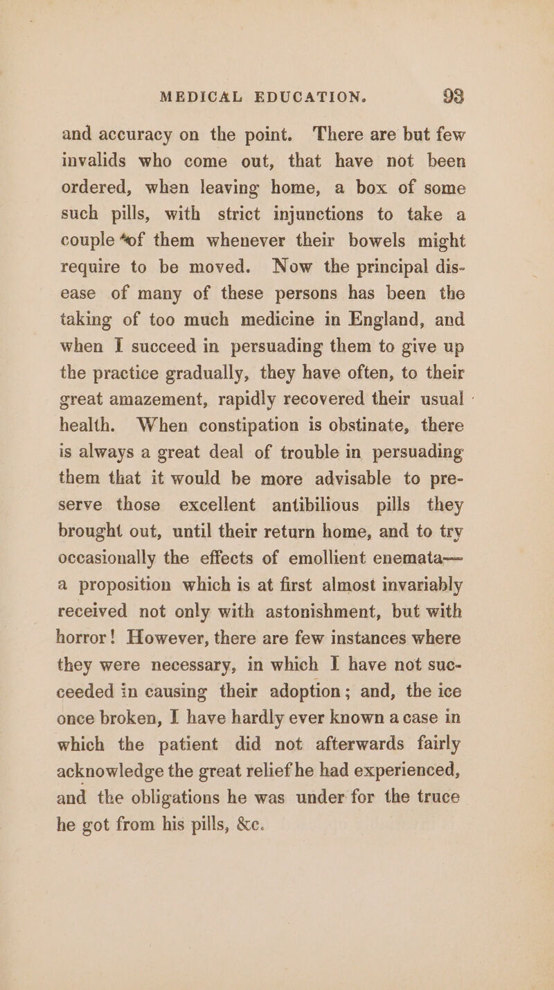 and accuracy on the point. There are but few invalids who come out, that have not been ordered, when leaving home, a box of some such pills, with strict injunctions to take a couple “of them whenever their bowels might require to be moved. Now the principal dis- ease of many of these persons has been the taking of too much medicine in England, and when I succeed in persuading them to give up the practice gradually, they have often, to their great amazement, rapidly recovered their usual - health. When constipation is obstinate, there is always a great deal of trouble in persuading them that it would be more advisable to pre- serve those excellent antibilious pills they brought out, until their return home, and to try occasionally the effects of emollient enemata— a proposition which is at first almost invariably received not only with astonishment, but with horror! However, there are few instances where they were necessary, in which I have not suc- ceeded in causing their adoption; and, the ice once broken, I have hardly ever known acase in which the patient did not afterwards fairly acknowledge the great relief he had experienced, and the obligations he was under for the truce he got from his pills, &amp;c.