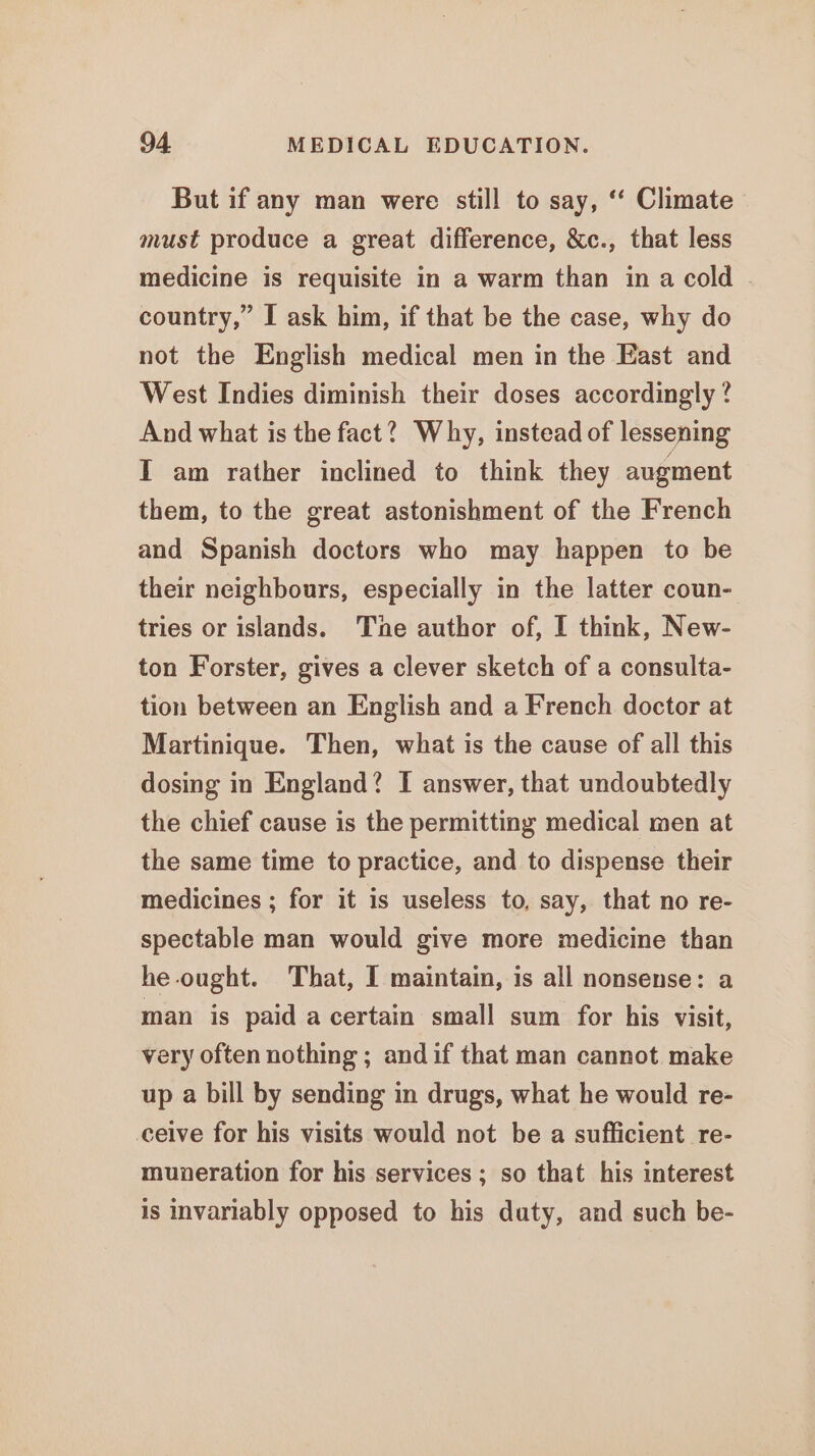But if any man were still to say, ‘“‘ Climate must produce a great difference, &amp;c., that less medicine is requisite in a warm than in a cold country,” I ask him, if that be the case, why do not the English medical men in the East and West Indies diminish their doses accordingly? And what is the fact? Why, instead of lessening I am rather inclined to think they augment them, to the great astonishment of the French and Spanish doctors who may happen to be their neighbours, especially in the latter coun- tries or islands. Tne author of, I think, New- ton Forster, gives a clever sketch of a consulta- tion between an English and a French doctor at Martinique. Then, what is the cause of all this dosing in England? I answer, that undoubtedly the chief cause is the permitting medical men at the same time to practice, and to dispense their medicines ; for it is useless to, say, that no re- spectable man would give more medicine than he ought. That, I maintain, is all nonsense: a man is paid a certain small sum for his visit, very often nothing ; andif that man cannot make up a bill by sending in drugs, what he would re- ceive for his visits would not be a sufficient re- muneration for his services ; so that his interest is invariably opposed to his duty, and such be-