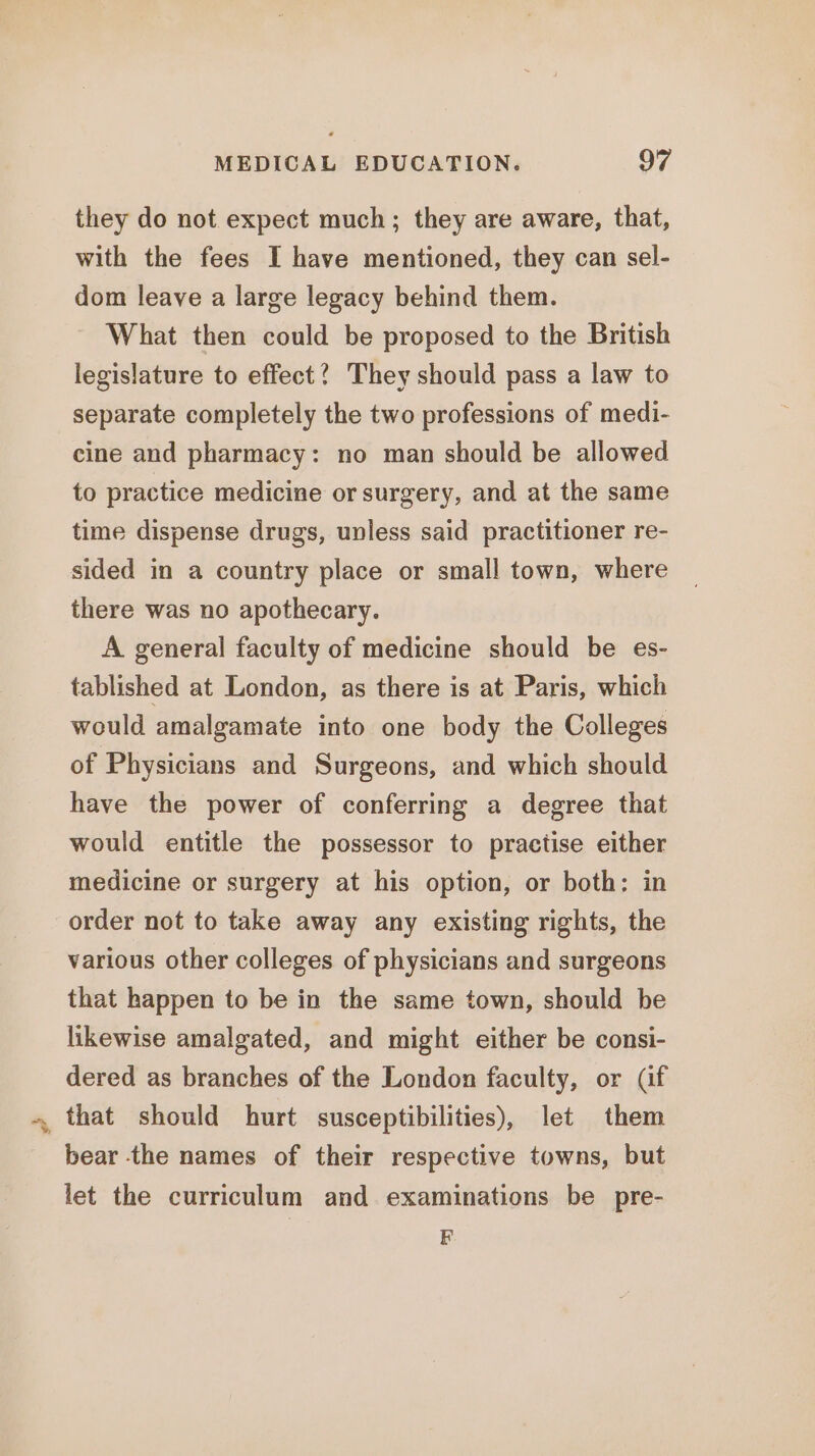 they do not expect much; they are aware, that, with the fees I have mentioned, they can sel- dom leave a large legacy behind them. What then could be proposed to the British legislature to effect? They should pass a law to separate completely the two professions of medi- cine and pharmacy: no man should be allowed to practice medicine or surgery, and at the same time dispense drugs, unless said practitioner re- sided in a country place or small town, where there was no apothecary. A general faculty of medicine should be es- tablished at London, as there is at Paris, which would amalgamate into one body the Colleges of Physicians and Surgeons, and which should have the power of conferring a degree that would entitle the possessor to practise either medicine or surgery at his option, or both: in order not to take away any existing rights, the various other colleges of physicians and surgeons that happen to be in the same town, should be likewise amalgated, and might either be consi- dered as branches of the London faculty, or (if that should hurt susceptibilities), let them bear the names of their respective towns, but let the curriculum and examinations be pre- F