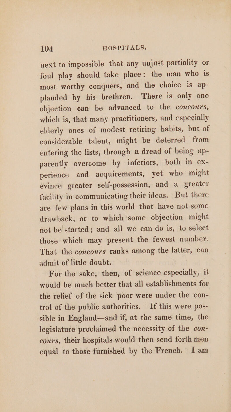 next to impossible that any unjust partiality or foul play should take place: the man who is most worthy conquers, and the choice is ap- plauded by his brethren. There is only one objection can be advanced to the concours, which is, that many practitioners, and especially elderly ones of modest retiring habits, but of considerable talent, might be deterred from entering the lists, through a dread of being ap- parently overcome by inferiors, ‘both in ex- perience and acquirements, yet who might evince greater self-possession, and a greater facility in communicating their ideas. But there are few plans in this world that have not some drawback, or to which some objection might not be started; and all we can do is, to select those which may present the fewest number. That the concours ranks among the latter, can admit of little doubt. | For the sake; then, of science especially, it would be much better that all establishments for the relief of the sick poor were under the con- trol of the public authorities. If this were pos- sible in England—and if, at the same time, the legislature proclaimed the necessity of the con- cours, their hospitals would then send forth men equal to those furnished by the French. I am