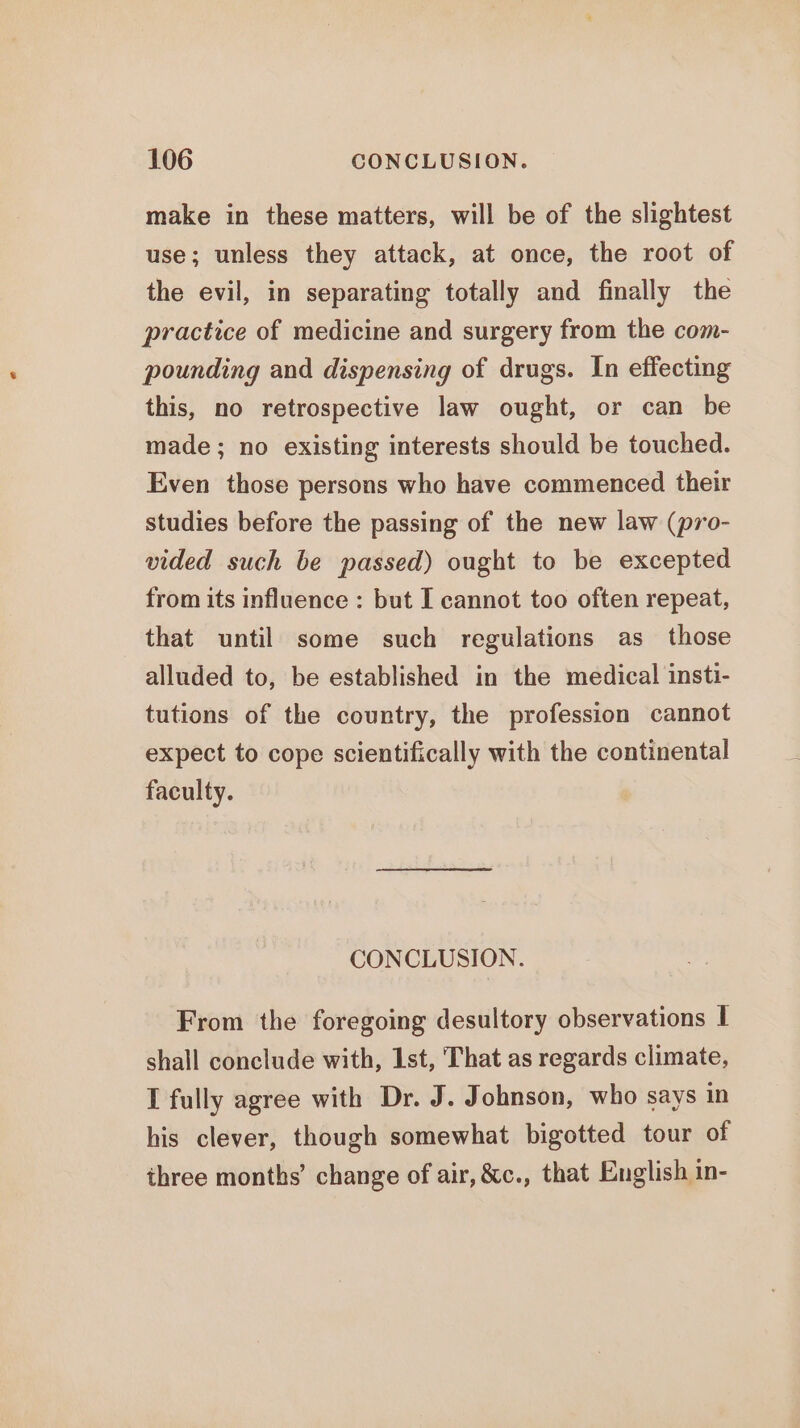 make in these matters, will be of the slightest use; unless they attack, at once, the root of the evil, in separating totally and finally the practice of medicine and surgery from the com- pounding and dispensing of drugs. In effecting this, no retrospective law ought, or can be made ; no existing interests should be touched. Even those persons who have commenced their studies before the passing of the new law (pro- vided such be passed) ought to be excepted from its influence : but I cannot too often repeat, that until some such regulations as those alluded to, be established in the medical insti- tutions of the country, the profession cannot expect to cope scientifically with the continental faculty. CONCLUSION. From the foregoing desultory observations I shall conclude with, Ist, That as regards climate, I fully agree with Dr. J. Johnson, who says in his clever, though somewhat bigotted tour of three months’ change of air, &amp;c., that English in-