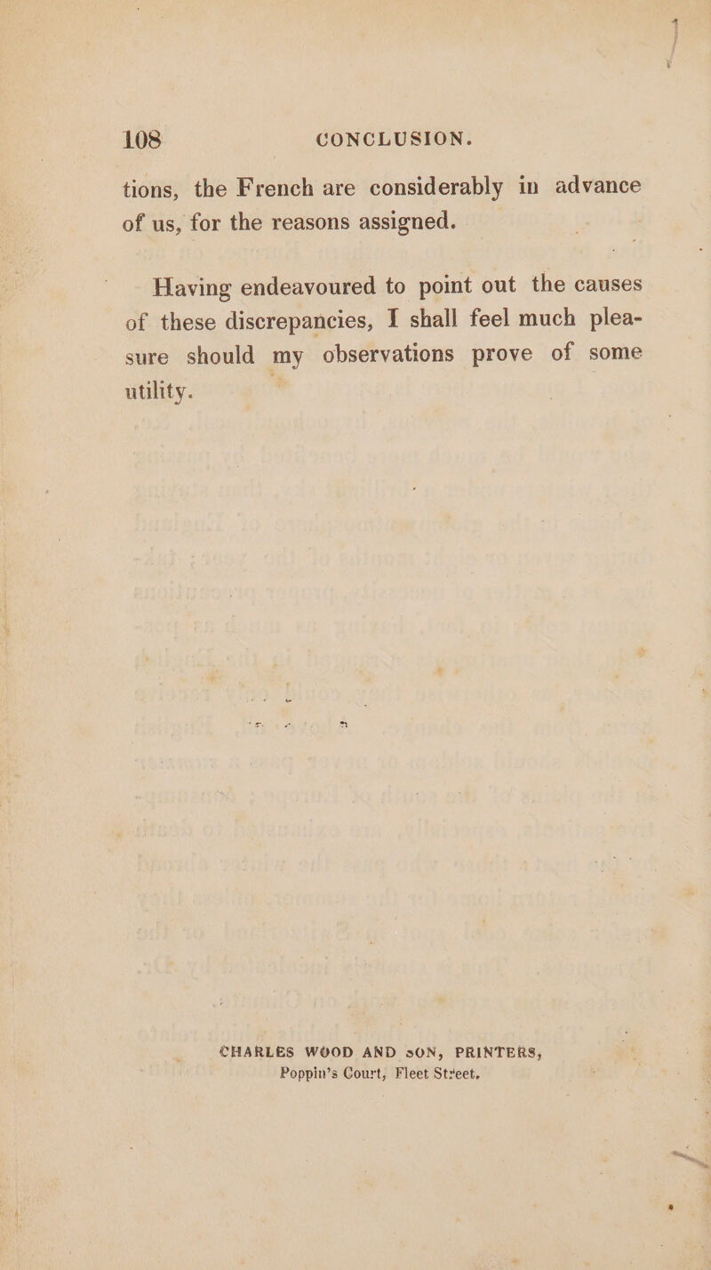 tions, the French are considerably in advance of us, for the reasons assigned. __ Having endeavoured to point out the causes of these discrepancies, [ shall feel much plea- sure should my observations prove of some utility. CHARLES W¥OD AND s0N, PRINTERS, Poppin’s Court, Fleet Street,