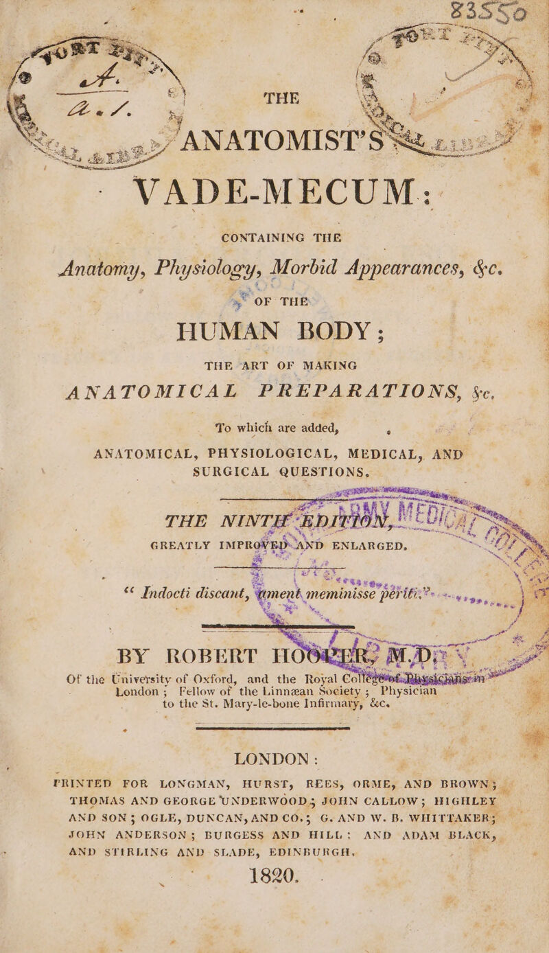 _ANATOMIST’S% VADE-MECUM: — ao AINING THE ‘Andi Ys Phy ysiology , Morbid Appearances, Ge. “a “OF THE HUMAN BODY ; a a THE ART OF MAKING a NAT OM BCA PREPARATIONS, Be: Bs ing - Indoeti discant, nent meminisse “peritic” a, aa BY ROBERT HOOVER of the University of Oxford, and the Royal. Co edeoED Chanise London; Fellow of the Linnean Society ; Physician to the St. Mary-le-bone inp? &amp;Co LONDON : gi ie PRINTED FOR LONGMAN, HURST, REES, ORME, AND BROWN; — THOMAS AND GFORGE UNDER WOO JOHN CALLOW ; Hee Ge AND SON 3 OGLE, DUNCAN, AND CO.3 G. AND W. B. WHITTAKER; JOHN ANDERSON ; BURGESS AND HILL: AND ADAM BLACK, AND STIRLING AND SLADE, EDINBURGH, | ‘ 1820.