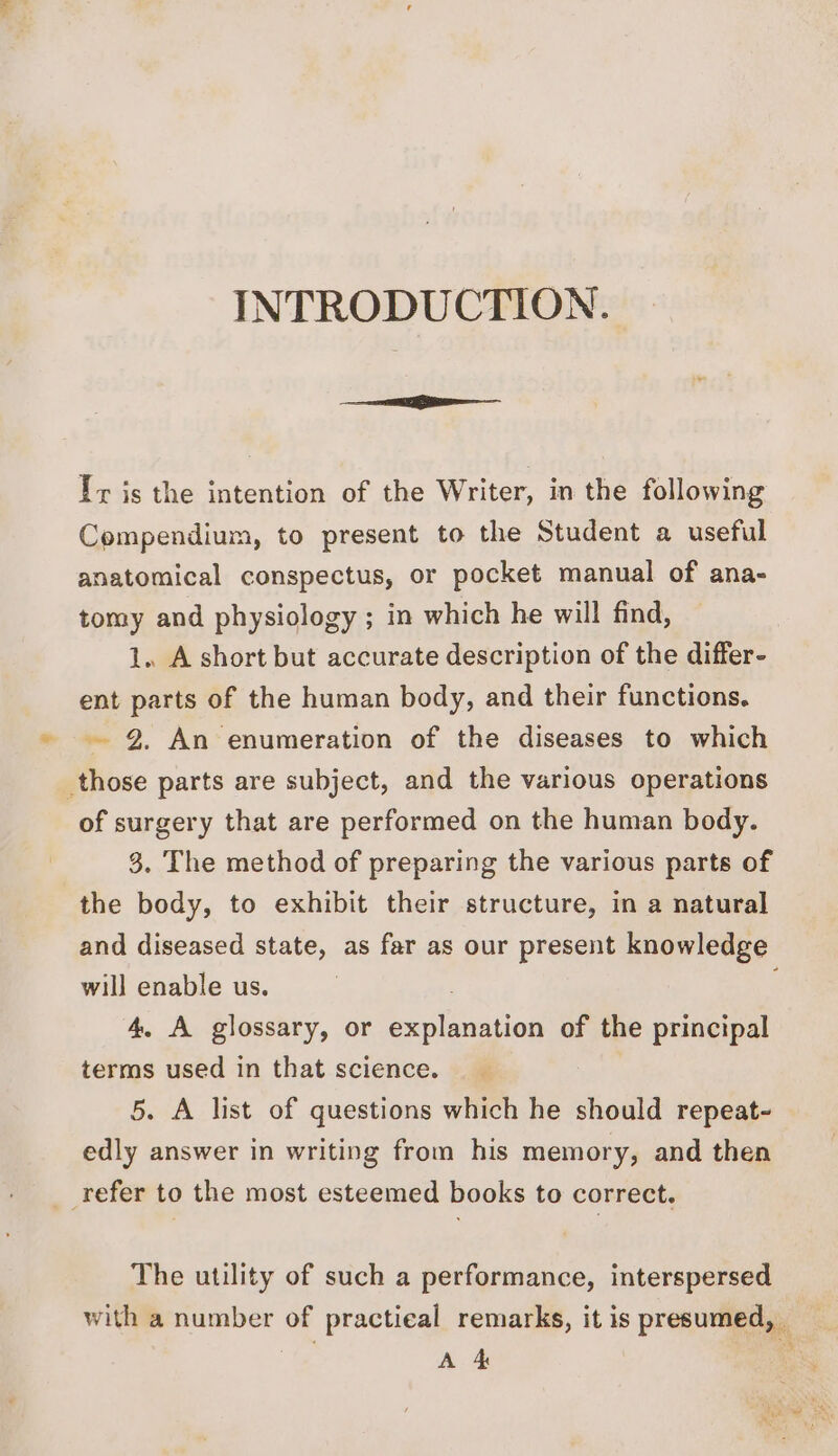 INTRODUCTION. Ty is the intention of the Writer, in the following Compendium, to present to the Student a useful anatomical conspectus, or pocket manual of ana- tomy and physiology ; in which he will find, 1. A short but accurate description of the differ- ent parts of the human body, and their functions. 2. An enumeration of the diseases to which _those parts are subject, and the various operations of surgery that are performed on the human body. 3. The method of preparing the various parts of the body, to exhibit their structure, in a natural and diseased state, as far as our present knowledge will enable us. | 4, A glossary, or explanation of the principal terms used in that science. 5. A list of questions which he should repeat- edly answer in writing from his memory, and then refer to the most esteemed books to correct. The utility of such a performance, interspersed with a number of practieal remarks, it is presumed, Ro A 4 , 4