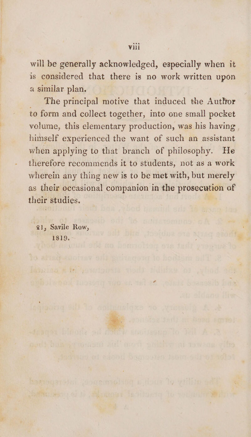 will be generally acknowledged, especially when it is considered that there is no work written upon a similar plan. | The principal motive that induced the Author to form and collect together, into one small pocket volume, this elementary production, was his having himself experienced the want of such an assistant when applying to that branch of philosophy. He therefore recommends it to students, not as a work wherein any thing new is to be met with, but merely as their occasional companion in the prosecution of their studies. @] , Savile Row, 1819.