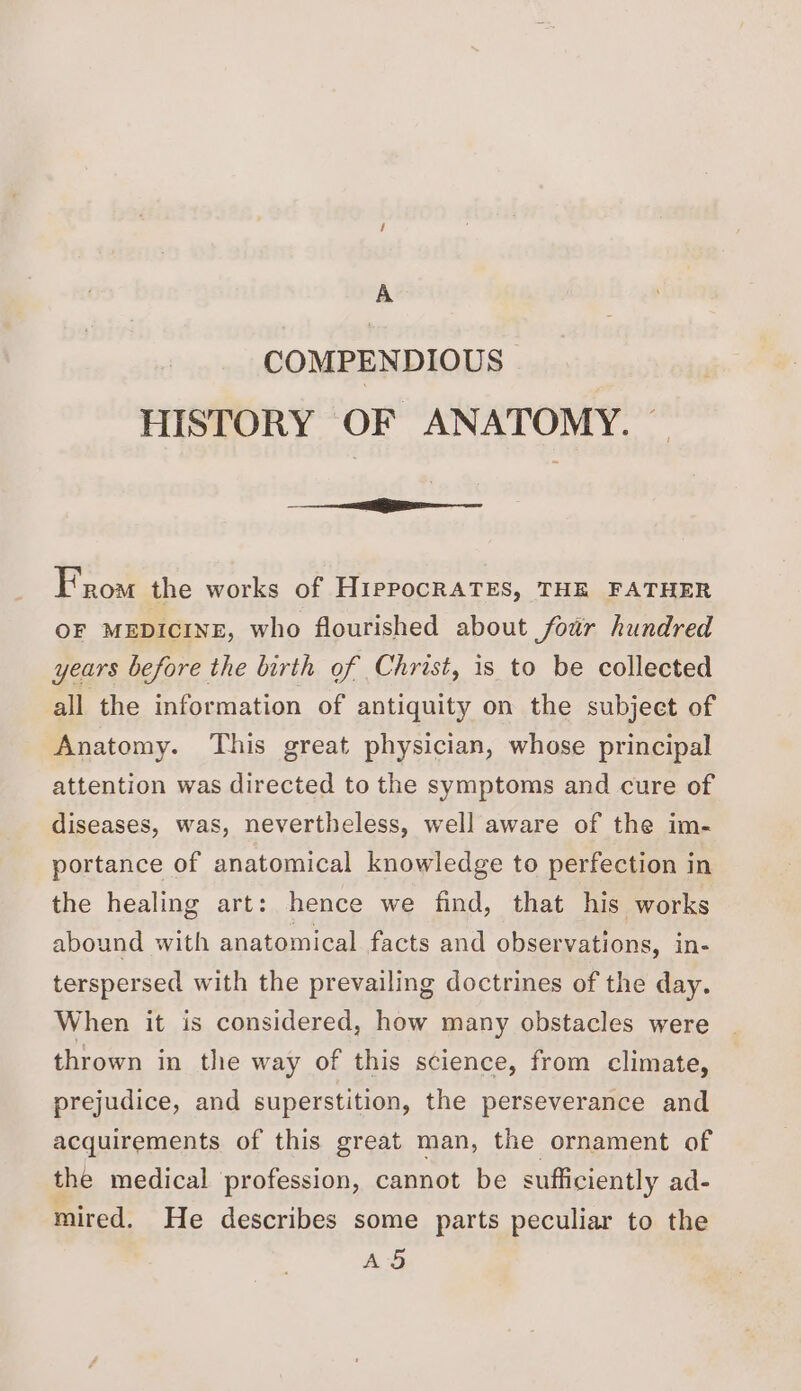 COMPENDIOUS HISTORY OF ANATOMY. — —- ee From the works of HippocRATES, THE FATHER OF MEDICINE, who flourished about foar hundred years before the birth of Christ, is to be collected all the information of antiquity on the subject of Anatomy. This great physician, whose principal attention was directed to the symptoms and cure of diseases, was, nevertheless, well aware of the im- portance of anatomical knowledge to perfection in the healing art: hence we find, that his works abound with anatomical facts and observations, in- terspersed with the prevailing doctrines of the day. When it is considered, how many obstacles were thrown in the way of this science, from climate, prejudice, and superstition, the perseverance and acquirements of this great man, the ornament of the medical profession, cannot be sufficiently ad- mired. He describes some parts peculiar to the AS