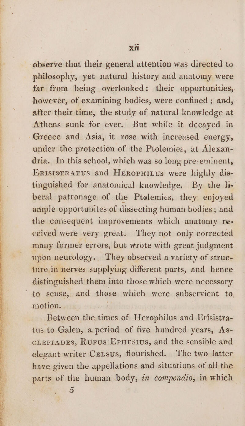 philosophy, yet natural history and anatomy were far from being overlooked: their opportunities, however, of examining bodies, were confined ; and, after their time, the study of natural knowledge at Athens sunk for ever. But while it decayed in Greece and Asia, it rose with increased energy, under the protection of the Ptolemies, at Alexan- dria. In this school, which was so long pre-eminent, Erisistratus and Hreropuitus were highly dis- tinguished for anatomical knowledge. By the li- beral patronage of the Ptelemies, they enjoyed ample opportunites of dissecting human bodies; and the consequent improvements which anatomy re- ceived were very great. They not only corrected many former errers, but wrote with great judgment upon neurology. They observed a variety of strue- ture in nerves supplying different parts, and hence distinguished them into those which were necessary motion. Between the times of Herophilus and Erisistra- tus. to Galen, a period of five hundred years, As- CLEPIADES, Rurus Epuesius, and the sensible and elegant writer Cetsus, flourished. ‘The two latter have given the appellations and situations of all the parts of the human body, zn compendio, in which’ 5