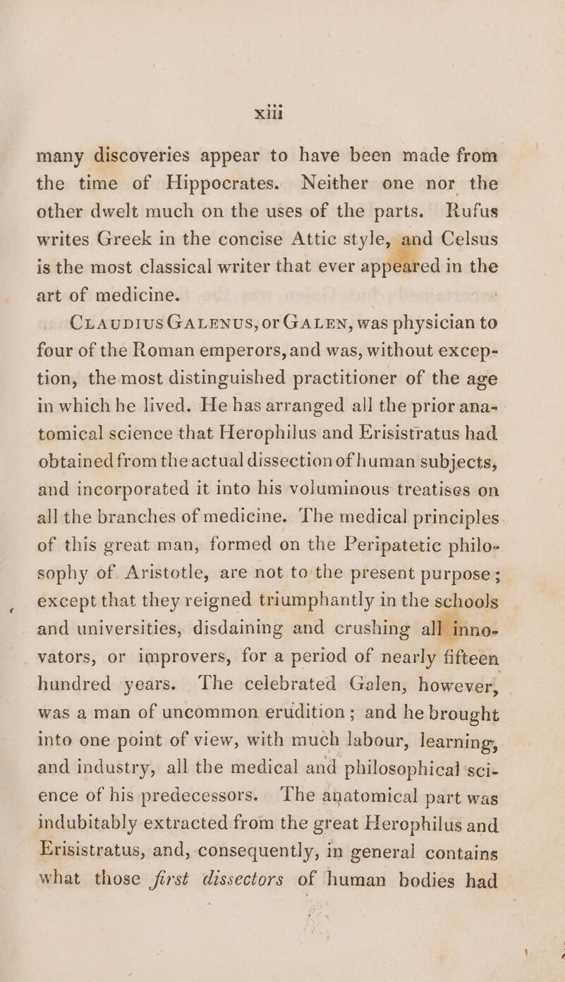 xu many discoveries appear to have been made from the time of Hippocrates. Neither one nor the other dwelt much on the uses of the parts. Rufus writes Greek in the concise Attic style, ind Celsus is the most classical writer that ever appeared in the art of medicine. CLiaupius GALENUS, or GALEN, was physician to four of the Roman emperors, and was, without excep- tion, the most distinguished practitioner of the age in which he lived. He has arranged all the prior ana-- tomical science that Herophilus and Erisistratus had obtained from the actual dissection of human subjects, and incorporated it into his voluminous treatises on all the branches of medicine. The medical principles. of this great man, formed on the Peripatetic philo- sophy of Aristotle, are not to the present purpose; except that they reigned triumphantly in the schools and universities, disdaining and crushing all inno- _vators, or improvers, for a period of nearly fifteen hundred years. The celebrated Galen, however, was a man of uncommon erudition; and he brought into one point of view, with much labour, learning, and industry, all the medical and philosophical SCl- ence of his predecessors. ‘The anatomical part was indubitably extracted from the great Herephilus and Erisistratus, and,-consequently, in general contains what those first dissectors of human bodies had