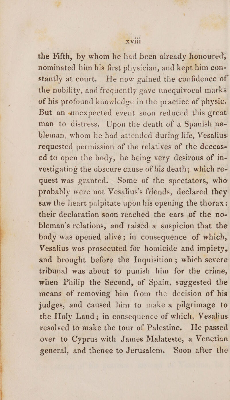 the Fifth, by whom he had been already honoured, nominated him his first physician, and kept him con- Stantly at court. He now gained the confidence of the nobility, and frequently gave unequivocal marks of his profound knowledge in the practice of physic. But an anexpected event soon reduced this great man to distress. Upon the death of a Spanish no- bleman, whom he had attended during life, Vesalius: requested permission of the relatives of the deceas- ed to open the body, he being very desirous of in- vestigating the obscure cause of his death; which re-- quest was granted. Some of the spectators, who probably were not Vesalius’s friends, declared they saw the heart palpitate upon his opening the thorax: their declaration soon reached the ears of the no- bleman’s relations, and raised a suspicion that the body was opened alive; in consequence of which, Vesalius was prosecuted for homicide and impiety, and brought before the Inquisition ; which severe tribunal was about to punish him for the crime, when Philip the Second, of Spain, suggested the means of removing him from the decision of his judges, and caused him to make a pilgrimage to the Holy Land; in consequence of which, Vesalius resolved to make the tour of Palestine. He passed over to Cyprus with James Malateste, a Venetian general, and thence to Jerusalem. ‘Soon after the