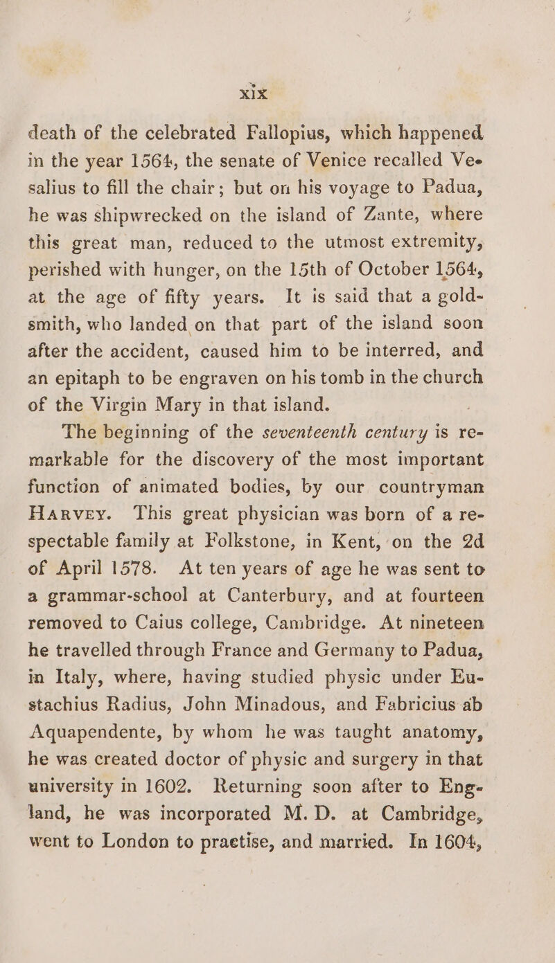 death of the celebrated Fallopius, which happened in the year 1564, the senate of Venice recalled Vee salius to fill the chair; but on his voyage to Padua, he was shipwrecked on the island of Zante, where this great man, reduced to the utmost extremity, perished with hunger, on the 15th of October 1564, at the age of fifty years. It is said that a gold~ smith, who landed on that part of the island soon after the accident, caused him to be interred, and an epitaph to be engraven on his tomb in the church of the Virgin Mary in that island. : The beginning of the seventeenth century is re- markable for the discovery of the most important function of animated bodies, by our countryman Harvey. This great physician was born of a re- spectable family at Folkstone, in Kent, on the 2d of April 1578. At ten years of age he was sent to a grammar-school at Canterbury, and at fourteen removed to Caius college, Cambridge. At nineteen he travelled through France and Germany to Padua, in Italy, where, having studied physic under Eu- stachius Radius, John Minadous, and Fabricius ab Aquapendente, by whom he was taught anatomy, he was created doctor of physic and surgery in that university In 1602. Returning soon after to Eng- land, he was incorporated M.D. at Cambridge, went to London to practise, and married. In 1604,