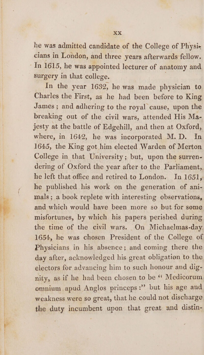 he was admitted candidate of the College of Physi= cians in London, and three years afterwards fellow. surgery in that college. In the year 1632, he was made physician to Charles the First, as he had been before to King James ; and adhering to the royal cause, upon the breaking out of the civil wars, attended His Ma- jesty at the battle of Edgehill, and then at Oxford, where, in 1642, he was incorporated M.D. In 1645, the King got him elected Warden of Merton College in that University; but, upon the surren- dering of Oxford the year after to the Parliament, he left that office and retired to London. In 1651, he published his work on the generation of ani- mals; a book replete with interesting observations, and which would have been more so but for some misfortunes, by which his papers perished during the time of the civil wars. On Michaelmas-day 1654, he was chosen President of the College of Physicians in his absence; and coming there the day after, acknowledged his great obligation to the electors for advancing him to such honour and dig- nity, as if he had been chosen to be * Medicorum omnium.apud Anglos princeps:” but his age and weakness were so great, that he eet not discharge the duty incumbent upon that great and distin-