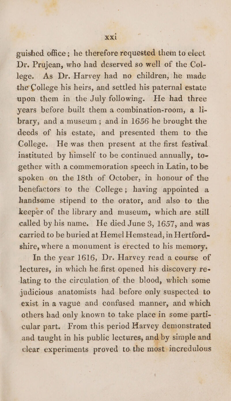 guished office; he therefore requested them to elect Dr. Prujean, who had deserved so well of the Col- lege. As Dr. Harvey had no children, he made the College his heirs, and settled his paternal estate upon them in the July following. He had three years before built them a combination-room, a li- brary, and a museum; and in 1656 he brought the deeds of his estate, and presented them to the College. He was then present at the first festival instituted by himself to be continued annually, to- gether with a commemoration speech in Latin, to be spoken on the 18th of October, in honour of the benefactors to the College; having appointed a handsome stipend to the orator, and also to the keeper of the library and museum, which are still called by his name. He died June 3, 1657, and was carried to be buried at Hemel Hemstead, in Hertford- shire, where a monument is erected to his memory. In the year 1616, Dr. Harvey read a course of lectures, in which he first opened his discovery re- lating to the circulation of the blood, which some judicious anatomists had before only suspected to exist in a vague and confused manner, and which others had only known to take place in some parti- cular part. From this period Harvey demonstrated and taught in his public lectures, and by simple and clear experiments proved to.the most incredulous