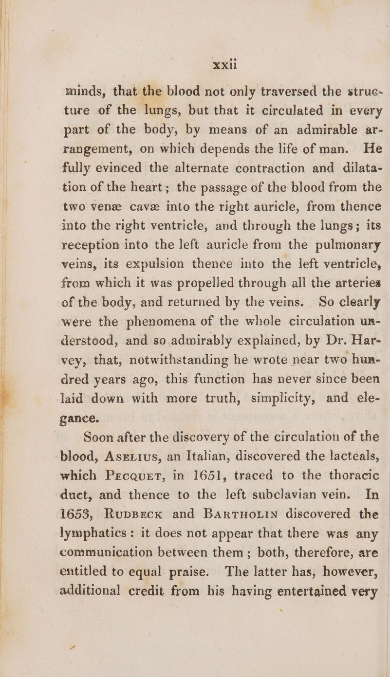 minds, that the blood not only traversed the struc- ture of the lungs, but that it circulated in every part of the body, by means of an admirable ar- rangement, on which depends the life of man. He fully evinced the alternate contraction and dilata- tion of the heart; the passage of the blood from the two venz cave into the right auricle, from thence into the right ventricle, and through the lungs; its reception into the left auricle from the pulmonary veins, its expulsion thence into the left ventricle, from which it was propelled through all the arteries of the body, and returned by the veins. So clearly were the phenomena of the whole circulation un- derstood, and so admirably explained, by Dr. Har- vey, that, notwithstanding he wrote near two hua- dred years ago, this function has never since been laid down with more truth, simplicity, and ele- gance. Soon after the discovery of the circulation of the blood, Asrxrus, an Italian, discovered the lacteals, which PecauEt, in 1651, traced to the thoracic duct, and thence to the left subclavian vein. In 1653, Ruppeck and BarTHOLIN discovered the lymphatics: it does not appear that there was any communication between them; both, therefore, are entitled to equal praise. The latter has, however, additional credit from his having entertained very *