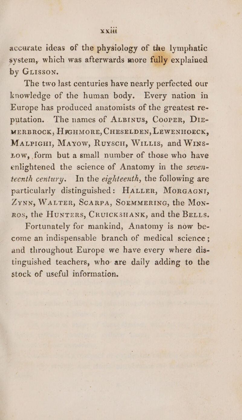 XX accurate ideas of the physiology of the lymphatic system, which was afterwards more full by Girsson. The two last centuries have nearly perfected our knowledge of the human body. Every nation in Europe has produced anatomists of the greatest re- putation. The names of ALBinus, Cooper, Diz- MERBROCK, HrGuMoRE, CHESELDEN, LEWENHOECK, Matricui, Mayow, Ruyscn, WiLxits, and WINs- tow, form but a small number of those who have enlightened the science of Anatomy in the seven- teenth century. In the eighteenth, the following are particularly distinguished: HALLER, MorcGaent, ZYNN, WALTER, SCARPA, SoEMMERING, the Mon- ros, the Hunters, CRUICKSHANK, and the Betts. Fortunately for mankind, Anatomy is now be- come an indispensable branch of medical science; and throughout Europe we have every where dis- tinguished teachers, who are daily adding to the stock of useful information.