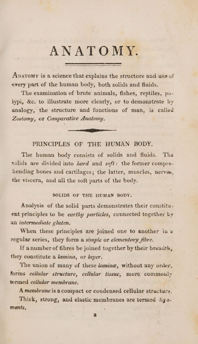 ANATOMY. Awnavomy iis a science that explains the structure and usa of every part of the human body, both solids and fluids. The examination of brute animals, fishes, reptiles, po- lypi, &c. to illustrate more clearly, or to demonstrate by analogy, the structure and functions of man, is called Zootomy, or Comparative Anatomy. Settee: nae PRINCIPLES OF THE HUMAN BODY. The human body consists cf solids and fluids. The solids are divided into hard and soft: the former compre- hending bones and cartilages; the latter, muscles, nerves, the viscera, and all the soft parts of the body. SOLIDS OF THE HUMAN BODY. Analysis of the solid parts demonstrates their constitu- eat principles to be earthy particles, connected together by an intermediate gluten. When these principles are joined one to another in a regular series, they form a simple or elementary fibre. If anumber of fibres be joined together by their breadth, they constitute a lamina, or layer. The union of many of these damine, without any order, forms cellular structure, cellular tissue, more commonly termed cellular membrane. A membrane is a compact or condensed cellular stiictitre. Thick, strong, and elastic membranes are termed kga- ments, B