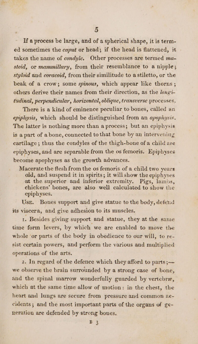 If a process be large, and of a spherical shape, it is term- ed sometimes the caput or head; if the head is flattened, it . takes the name of condyle. Other processes are termed ma- stoid, or mammillary, from their resemblance to a nipple; styloid and coracoid, from their similitude to astiletto, or the beak of a crow}; some spinous, which appear like thorns; others derive their names from their direction, as the longi- tudinal, perpendicular, horizontal, oblique, transverse processes. There is a kind of eminence peculiar to bones, called an epiphysis, which should be distinguished from an apophysis. The latter is nothing more than a process; but an epiphysis is a part of a bone, connected to that bone by an intervening cartilage; thus the condyles of the thigh-bone of a child are epiphyses, and are separable from the os femoris. Epiphyses become apophyses as the growth advances. Macerate the flesh from the os femoris of a child two years old, and suspend it in spirits; it will show the epiphyses at the superior and inferior extremity. Pigs, lambs, chickens’ bones, are also well calculated to show the epiphyses. Use. Bones support and give statue to the body, defend its viscera, and give adhesion to its muscles. 1. Besides giving support and statue, they at the same time form levers, by which we are enabled to move the whole ‘or parts of the body in obedience to our will, to re- sist certain powers, and perform the various and multiplied operations of the arts. 2. In regard of the defence which they afford to parts ;—~ we observe the brain surrounded by a strong case of bone, and the spinal marrow wonderfully guarded by vertebre, which at the same time allow of motion: in the chest, the heart and lungs are secure from pressure and common 2c- cidents ; and the most important parts of the organs of ge- neration are defended by strong bones. B 3