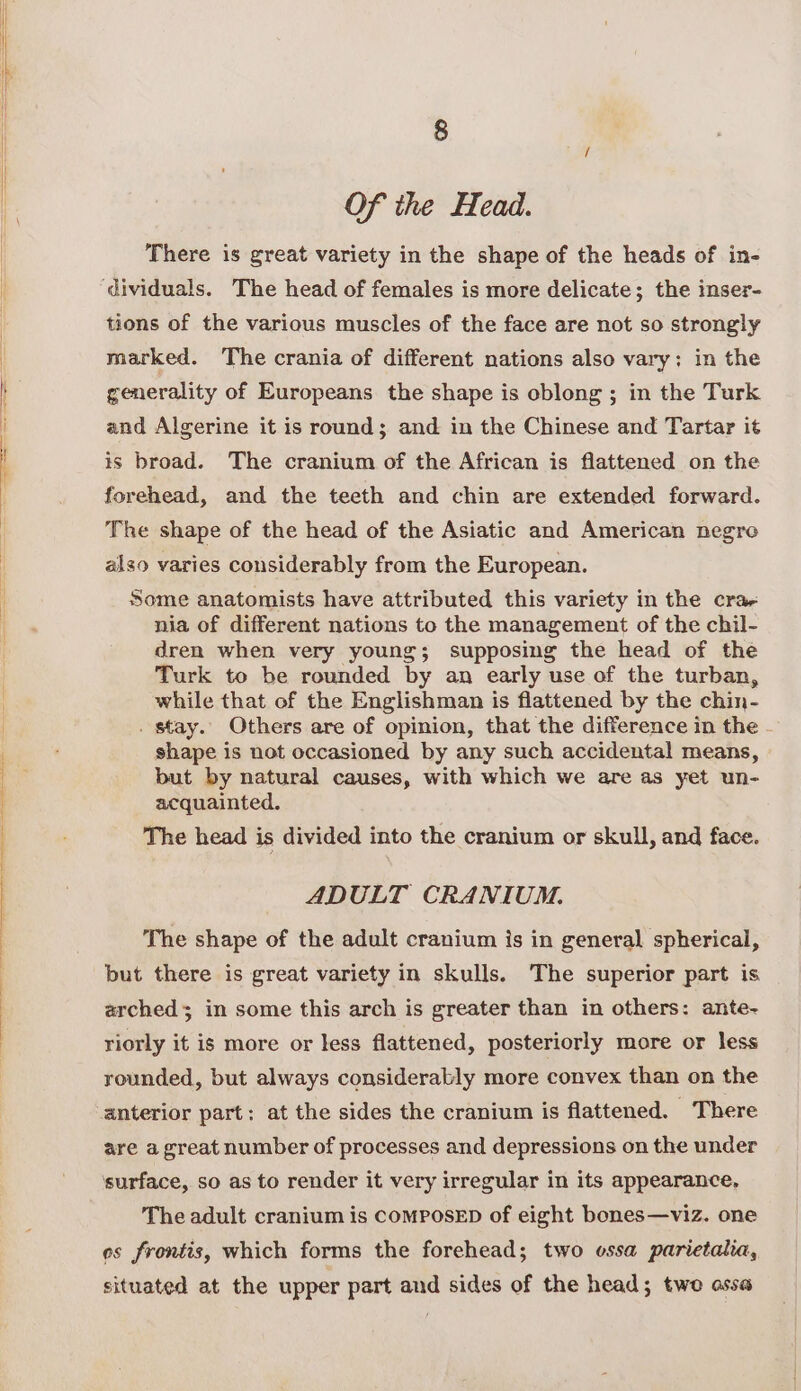 Of the Head. There is great variety in the shape of the heads of in- dividuals. The head of females is more delicate; the inser- tions of the various muscles of the face are not so strongly marked. The crania of different nations also vary; in the generality of Europeans the shape is oblong ; in the Turk and Algerine it is round; and in the Chinese and Tartar it is broad. The cranium of the African is flattened on the forehead, and the teeth and chin are extended forward. The shape of the head of the Asiatic and American negro also varies considerably from the European. Some anatomists have attributed this variety in the cra- nia of different nations to the management of the chil- dren when very young; supposing the head of the Turk to be rounded by an early use of the turban, while that of the Englishman is flattened by the chin- . stay. Others are of opinion, that the difference in the - shape is not occasioned by any such accidental means, but by natural causes, with which we are as yet un- acquainted. The head is divided into the cranium or skull, and face. ADULT CRANIUM. The shape of the adult cranium is in general spherical, but there is great variety in skulls. The superior part is arched; in some this arch is greater than in others: ante~ riorly it is more or less flattened, posteriorly more or less rounded, but always considerably more convex than on the anterior part: at the sides the cranium is flattened. — There are a great number of processes and depressions on the under surface, so as to render it very irregular in its appearance, The adult cranium is ComPosED of eight bones—viz. one es frontis, which forms the forehead; two ossa parietalia, situated at the upper part and sides of the head; two assa