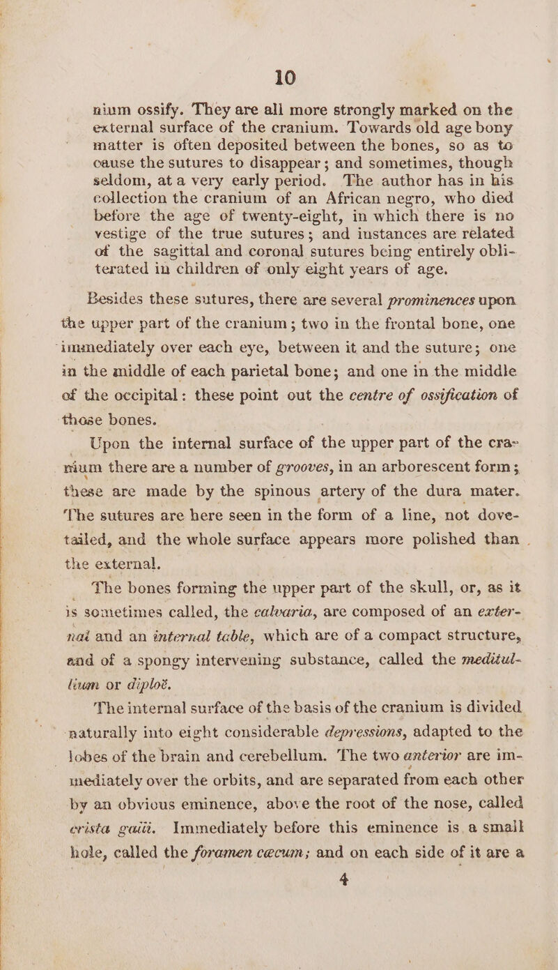 nium ossify. They are all more strongly marked on the external surface of the cranium. Towards old age bony matter is often deposited between the bones, so as to cause the sutures to disappear; and sometimes, though seldom, at a very early period. The author has in his collection the cranium of an African negro, who died before the age of twenty-eight, in which there is no vestige of the true sutures; and instances are related of the sagittal and coronal sutures being entirely obli- terated in children ef only eight years of age. Besides these sutures, there are several prominences upon the upper part of the cranium; two in the frontal bone, one in the middle of each parietal bone; and one in the middle of the occipital: these point out the centre of ossification of those bones. | Upon the internal surface of the upper part of the cra&gt; nium there are a number of grooves, in an arborescent form; these are made by the spinous artery of the dura mater. The sutures are here seen in the form of a line, not dove- tailed, and the whole surface appears more polished than . the external. The bones forming the upper part of the skull, or, as it is sometimes called, the calvaria, are composed of an exter- nai and an internal table, which are of a compact structure, aod of a spongy intervening substance, called the mediul- fiwan or diploé. The internal surface of the basis of the cranium is divided ‘naturally into eight considerable depressions, adapted to the lobes of the brain and cerebellum. The two anterior are im- mediately over the orbits, and are separated from each other by an obvious eminence, above the root of the nose, called erista gaiit. Immediately before this eminence is. a small hole, called the foramen cecum; and on each side of it are a 4