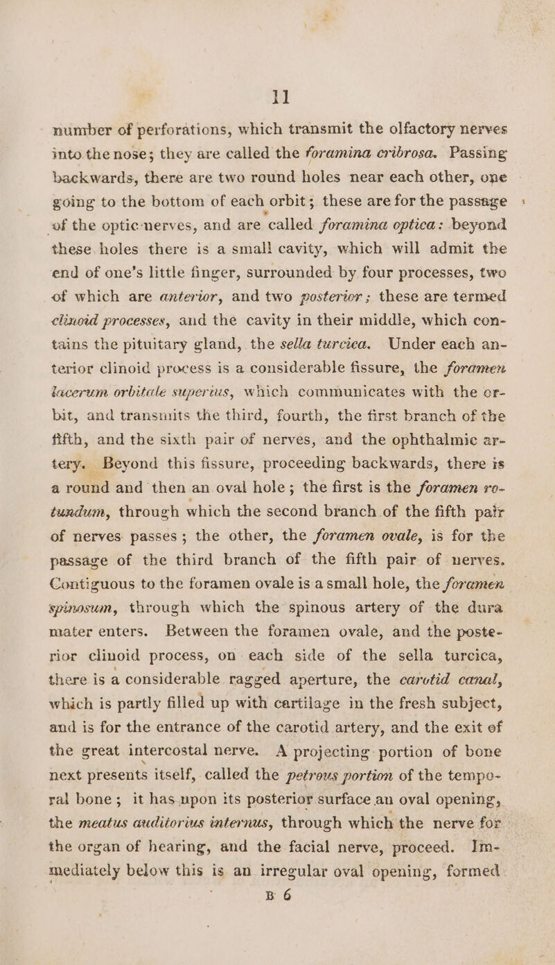 1] nuntber of perforations, which transmit the olfactory nerves into the nose; they are called the foramina cribrosa. Passing backwards, there are two round holes near each other, one going to the bottom of each orbit; these are for the passage of the optic ‘nerves, and are ‘called foramina optica: beyond these holes there is a smal! cavity, which will admit the end of one’s little finger, surrounded by four processes, two of which are anterior, and two postericr ; these are termed clinoid processes, and the cavity in their middle, which con- tains the pituitary gland, the sella turciea. Under each an- terior clinoid process is a considerable fissure, the foramen lacerum. orbitale supertis, woich communicates with the or- bit, and transmits the third, fourth, the first branch of the fifth, and the sixth pair of nerves, and the ophthalmic ar- tery. Beyond this fissure, proceeding backwards, there is a round and then an oval hole; the first is the foramen ro- tundum, through which the second branch of the fifth pair of nerves passes; the other, the foramen ovale, is for the passage of the third branch of the fifth pair of nerves. Contiguous to the foramen ovale is asmall hole, the foremen spinosum, through which the spinous artery of the dura mater enters. Between the foramen ovale, and the poste- rior clinoid process, on each side of the sella turcica, there is a considerable ragged aperture, the carvtid canal, which is partly filled up with cartilage in the fresh subject, and is for the entrance of the carotid artery, and the exit of the great intercostal nerve. &lt;A projecting portion of bone next presents itself, called the petrous portion of the tempo- ral bone; it has.upon its posterior surface an oval opening, the meatus auditorius internus, through which the nerve for the organ of hearing, and the facial nerve, proceed. Im- mediately below this is an irregular oval opening, formed B 6