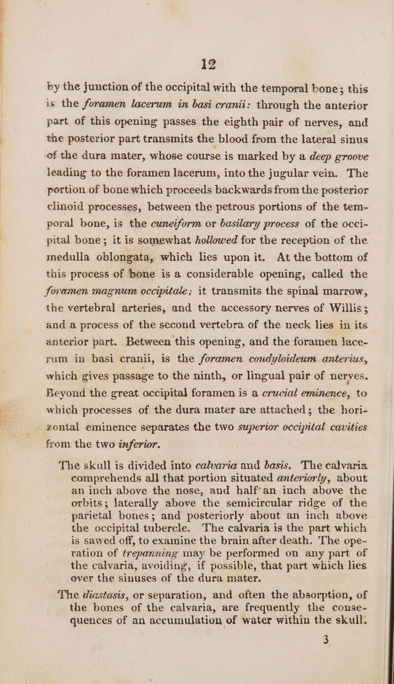 by the junction of the occipital with the temporal bone; this is the foramen lacerum in basi cranii: through the anterior part of this opening passes the eighth pair of nerves, and the posterior part transmits the blood from the lateral sinus leading to the foramen lacerum, into the jugular vein. The pertion of bone which proceeds backwards from the posterior clinoid processes, between the petrous portions of the tem- poral bone, is the cuneiform or basilary process of the occi- pital bone; it is somewhat hollowed for the reception of the medulla oblongata, which lies upon it. At the bottom of this process of bone is a considerable opening, called the the vertebral arteries, and the accessory nerves of Willis; and a process of the second vertebra of the neck lies in its anterior part. Between this opening, and the foramen lace- rum in basi cranii, is the foramen condyloideum. anterius, which gives passage to the ninth, or lingual pair of nerves. Beyond the great occipital foramen is a crucial eminence, to which processes of the dura mater are attached; the hori- from the two inferior. The skull is divided into calvaria and basis. The calvaria comprehends all that portion situated anteriorly, about an inch above the nose, and half'an inch above the orbits; laterally above the semicircular ridge of the parietal bones; and posteriorly about an inch above the occipital tubercle. The calvaria is the part which is sawed off, to examine the brain after death. The ope- ration of trepanning may be performed on any part of the calvaria, avoiding, if possible, that part which lies over the sinuses of the dura mater. The diastasis, or separation, and often the absorption, of the bones of the calvaria, are frequently the conse- quences of an accumulation of water within the skull. 3