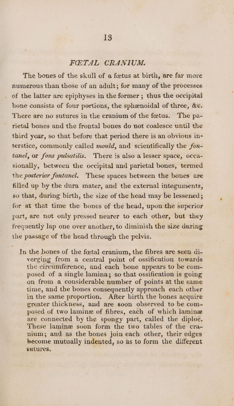 FOETAL CRANIUM. The bones of the skull of a foetus at birth, are far more numerous than those of an adult; for many of the processes . of the latter are epiphyses in the former ; thus the occipital bone consists of four portions, the sphenoidal of three, &amp;e. There are no sutures in the cranium of the foetus. The pa- rietal bones and the frontal bones do not coalesce until the third year, so that before that period there is an obvious in- terstice, commonly called mould, and: scientifically the fon- tanel, or fons pulsatilis. There is also a lesser space, occa- sionally, between the cecipital and parietal bones, termed the posterior fontanel. These spaces between the bones are filled up by the dura mater, and the external integuments, so that, during birth, the size of the head may be lessened ; for at that time the bones of the head, upon the superior part, are not only pressed nearer to each other, but they frequently lap one over another, to diminish the size during the passage of the head through the pelvis. In the bones of the fetal cranium, the fibres are seen di- verging from a central point of ossification towards the circumference, and each bone appears to be com- posed of a single lamina; so that ossification is going on from a considerable number of points at the same time, and the bones consequently approach each other in the same proportion, After birth the bones acquire greater thickness, and are soon observed to be com- posed of two lamine of fibres, each of which lamine are connected by the spongy part, called the diploé. These lamine soon form the two tables of the cra- nium; and as the bones join each other, their edges’ become mutually indented, so as to form the different sutures,