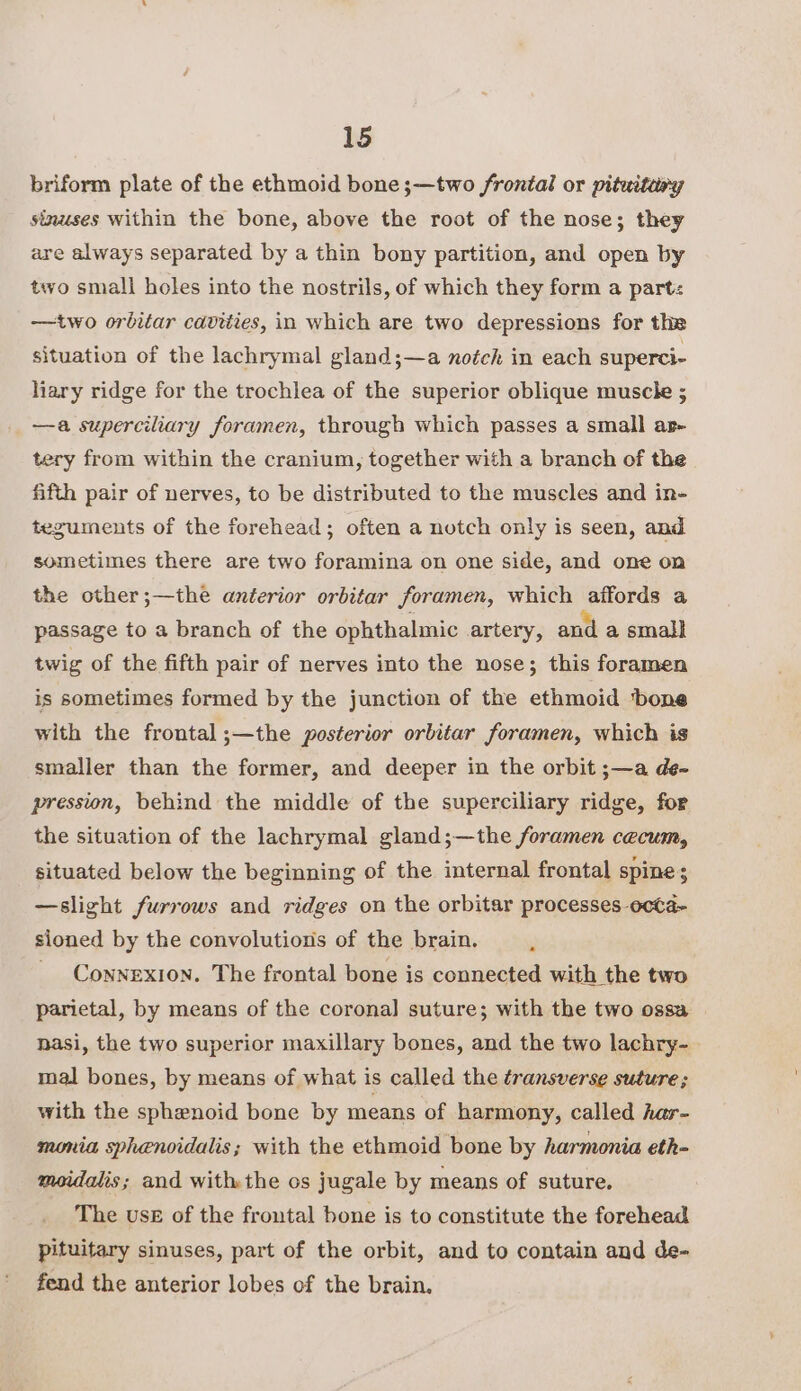 briform plate of the ethmoid bone ;—two frontal or pituitary sinuses within the bone, above the root of the nose; they are always separated by a thin bony partition, and open by two small holes into the nostrils, of which they form a part: -——two orbitar cavities, in which are two depressions for the situation of the lachrymal gland;—a notch in each superci- liary ridge for the trochlea of the superior oblique muscle ; —a superciliary foramen, through which passes a small ar tery from within the cranium, together with a branch of the fifth pair of nerves, to be distributed to the muscles and in- teguments of the forehead; often a notch only is seen, and sometimes there are two foramina on one side, and one on the other;—the anterior orbitar foramen, which gords a passage to a branch of the ophthalmic artery, and a small twig of the fifth pair of nerves into the nose; this foramen is sometimes formed by the junction of the ethmoid ‘bone with the frontal;—the posterior orbitar foramen, which is smaller than the former, and deeper in the orbit ;—a de- pression, behind the middle of the superciliary ridge, for the situation of the lachrymal gland;—the foramen cecum, situated below the beginning of the internal frontal spine; —slight furrows and ridges on the orbitar processes ecta- sioned by the convolutions of the brain. : _ Connexion. The frontal bone is connected with the two parietal, by means of the corona] suture; with the two ossa nasi, the two superior maxillary bones, and the two lachry- mal bones, by means of what is called the transverse suture; with the sphenoid bone by means of harmony, called har- monia sphenoidalis; with the ethmoid bone by harmonia eth- moidalis; and withthe os jugale by means of suture. The use of the frontal bone is to constitute the forehead pituitary sinuses, part of the orbit, and to contain and de- fend the anterior lobes of the brain,