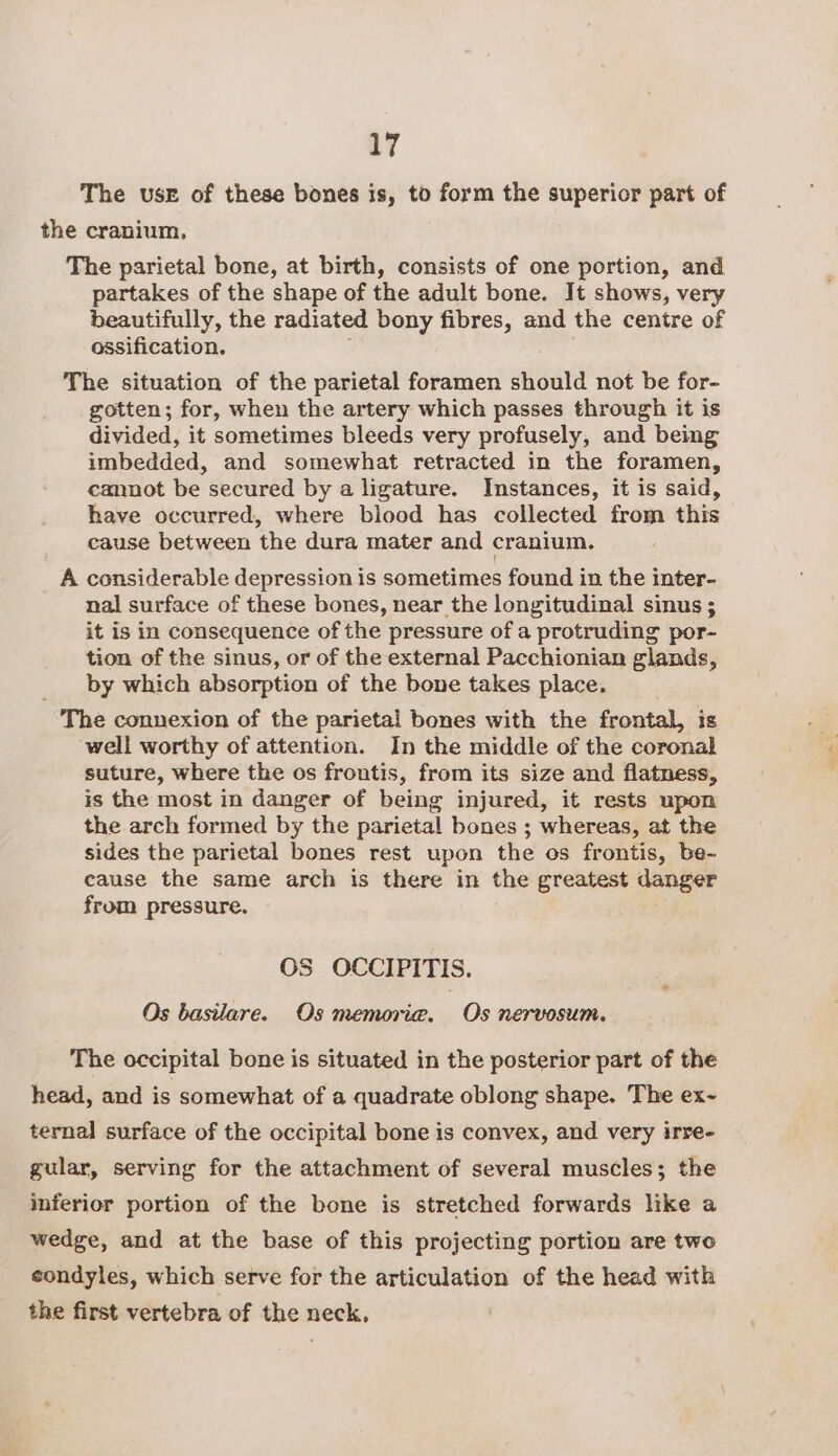 a7 The use of these bones is, to form the superior part of the cranium, The parietal bone, at birth, consists of one portion, and partakes of the shape of the adult bone. It shows, very beautifully, the radiated bony fibres, and the centre of ossification. ; The situation of the parietal foramen should not be for- gotten; for, when the artery which passes through it is divided, it sometimes bleeds very profusely, and being imbedded, and somewhat retracted in the foramen, cannot be secured by a ligature. Instances, it is said, have occurred, where blood has collected from this cause between the dura mater and cranium. A considerable depression is sometimes found in the inter- nal surface of these bones, near the longitudinal sinus ; it is in consequence of the pressure of a protruding por- tion of the sinus, or of the external Pacchionian glands, by which absorption of the bone takes place. The connexion of the parietal bones with the frontal, is well worthy of attention. In the middle of the coronal suture, where the os frontis, from its size and flatness, is the most in danger of being injured, it rests upon the arch formed by the parietal bones ; whereas, at the sides the parietal bones rest upon the os frontis, be- cause the same arch is there in the greatest danger from pressure. OS OCCIPITIS. Os basilare. Os memoria. Os nervosum. The occipital bone is situated in the posterior part of the head, and is somewhat of a quadrate oblong shape. The ex~ ternal surface of the occipital bone is convex, and very irre- gular, serving for the attachment of several muscles; the inferior portion of the bone is stretched forwards like a wedge, and at the base of this projecting portion are two condyles, which serve for the articulation of the head with the first vertebra of the neck,
