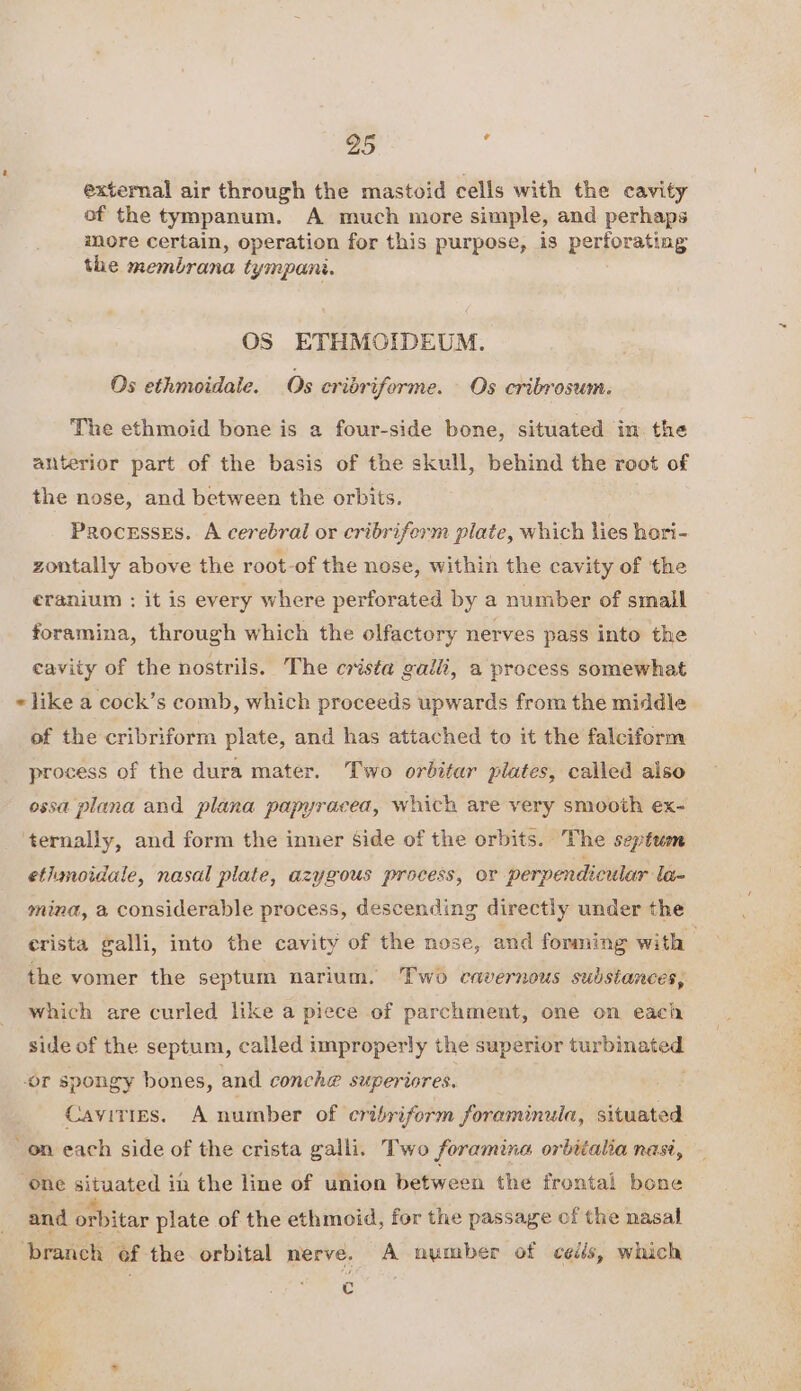 external air through the mastoid cells with the cavity of the tympanum. A much more simple, and perhaps more certain, operation for this purpose, is perforating the membrana tympani. OS ETHMOIDEUM. Os ethmoidale. Os ecribriforme. Os cribrosum. The ethmoid bone is a four-side bone, situated im the anterior part of the basis of the skull, behind the root of the nose, and between the orbits. ProcesseEs. A cerebral or cribriferm plate, which lies hari- zontally above the root-of the nose, within the cavity of the eranium : it is every where perforated by a number of small foramina, through which the olfactory nerves pass into the cavity of the nostrils. The crista galli, a process somewhat of the cribriform plate, and has attached to it the falciform process of the dura mater. Two orbitar plates, called also ossa plana and plana papyracea, which are very smooth ex- ‘ternally, and form the inner Side of the orbits. The septum ethmoidale, nasal plate, azygous process, or perpendicular la- mina, a considerable process, descending directly under the crista galli, into the cavity of the nose, and forming with | the vomer the septum narium. Two cavernous substances, which are curled like a piece of parchment, one on each side of the septum, called improperly the superior turbinated or spongy bones, and conch@ superiores, Cavities. A number of cribriform foraminula, situated on each side of the crista galli. Two foramina orbitalia nasi, ‘one situated in the line of union between the frontal bone and orbitar plate of the ethmoid, for the passage of the nasal c