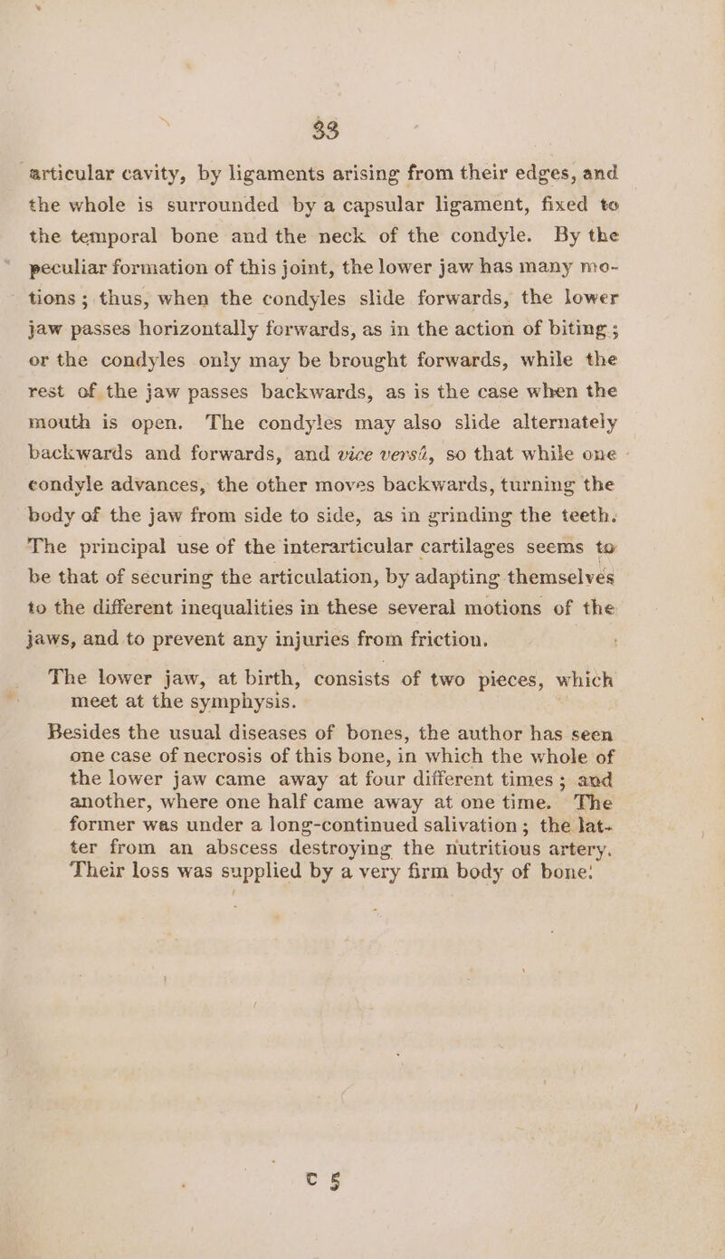 articular cavity, by ligaments arising from their edges, and the whole is surrounded by a capsular ligament, fixed to the temporal bone and the neck of the condyle. By the peculiar formation of this joint, the lower jaw has many mo- tions ; thus, when the condyles slide forwards, the lower jaw passes horizontally forwards, as in the action of biting ; or the condyles only may be brought forwards, while the rest of the jaw passes backwards, as is the case when the mouth is open. The condyles may also slide alternately backwards and forwards, and vice vers, so that while one - condyle advances, the other moves backwards, turning the body of the jaw from side to side, as in grinding the teeth. The principal use of the interarticular cartilages seems to be that of securing the articulation, by adapting themselves to the different inequalities in these several motions of the jaws, and to prevent any injuries from friction. The lower jaw, at birth, consists of two pieces, which meet at the symphysis. Besides the usual diseases of bones, the author has seen one case of necrosis of this bone, in which the whole of the lower jaw came away at four different times ; and another, where one half came away at one time. The former was under a long-continued salivation; the lat- ter from an abscess destroying the nutritious artery. Their loss was supplied by a very firm body of bone: