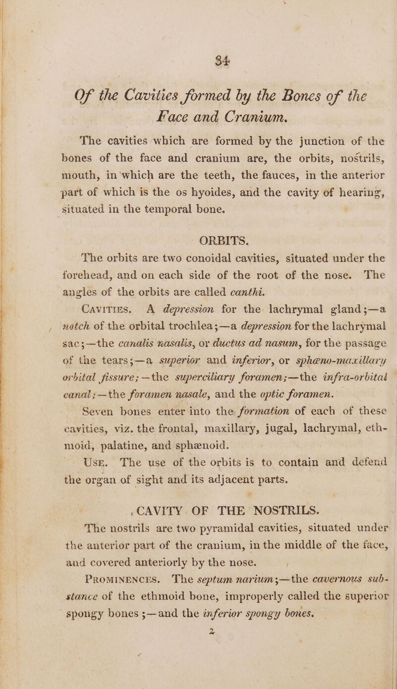 $4 Of the Cavities Sormed by the Bones of the Face and Cranium. The cavities which are formed by the junction of the bones of the face and cranium are, the orbits, nostrils, mouth, in'which are the teeth, the fauces, in the anterior part of which is the os hyoides, and the cavity ef hearing, situated in the temporal bone. ORBITS. The orbits are two conoidal cavities, situated under the forehead, and on each side of the root of the nose. The angles of the orbits are called canthi. Cavities. A depression for the: lachrymal gland;—a notch of the orbital trochlea;—a depression for the lachrymal sac;—the canalis nasalis, or ductus ad nasum, for the passage of the tears;—a superior and inferior, or spheno-maxillary orbital fissure; —the superciliary foramen;—the infra-orbital — canal;—the foramen nasale, and the optie foramen. Seven bones enter into the formation of each of these cavities, viz. the frontal, maxillary, jugal, lachrymal, eth- moid, palatine, and sphenoid. Usre. The use of the orbits is to contain and defend the organ of sight and its adjacent parts. 7 ~CAVITY OF THE NOSTRILS. The nostrils are two pyramidal cavities, situated under the anterior part of the cranium, in the middle of the face, and covered anteriorly by the nose. / PROMINENCES. The septum narium;—the cavernous sub- stance of the ethmoid bone, improperly called the superior spongy bones ;—and the inferior spongy bones. 2