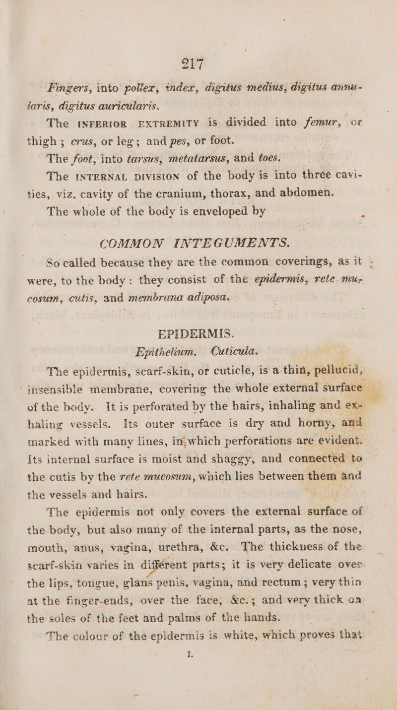 Fingers, into polier, index, digitus medius, digitus annu- laris, digitus auricularis. The INFERIOR EXTREMITY is divided into femur, or thigh ; crus, or leg; and pes, or foot. The foot, into tarsus, metatarsus, and toes. The INTERNAL DIVISION of the body is into three cavi- ties, viz. cavity of the cranium, thorax, and abdomen. The whole of the body is enveloped by COMMON INTEGUMENTS. were, to the body: they consist of the epidermis, rete. mu- eosum, cutis, and membrana adiposa. EPIDERMIS. Epithelium. Cuticula. The epidermis, scarf-skin, or cuticle, is a thin, pellucid, haling vessels. Its outer surface is dry and horny, and marked with many lines, in;which perforations are evident. Its internal surface is moist and shaggy, and connected. to the cutis by the rete mucosum, which lies between them and the vessels and hairs. si The epidermis not only covers the external aiface of the body, but also many of the internal parts, as the nose, mouth, anus, vagina, urethra, &amp;c. The thickness of the scarf-skin varies in di igférent parts; it is very delicate over the lips, tongue, glans penis, vagina, and rectum ; very thin the soles of the feet and palms of the hands, The colour of the epidermis is white, which proves that L